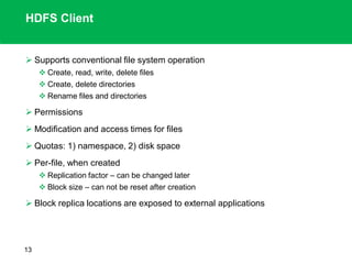 HDFS Client
 Supports conventional file system operation
 Create, read, write, delete files
 Create, delete directories
 Rename files and directories
 Permissions
 Modification and access times for files
 Quotas: 1) namespace, 2) disk space
 Per-file, when created
 Replication factor – can be changed later
 Block size – can not be reset after creation
 Block replica locations are exposed to external applications
13
 