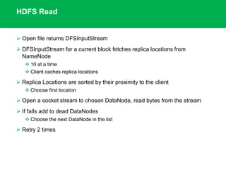 HDFS Read
 Open file returns DFSInputStream
 DFSInputStream for a current block fetches replica locations from
NameNode
 10 at a time
 Client caches replica locations
 Replica Locations are sorted by their proximity to the client
 Choose first location
 Open a socket stream to chosen DataNode, read bytes from the stream
 If fails add to dead DataNodes
 Choose the next DataNode in the list
 Retry 2 times
 