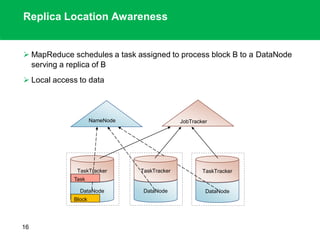 Replica Location Awareness
 MapReduce schedules a task assigned to process block B to a DataNode
serving a replica of B
 Local access to data
16
NameNode
DataNode
TaskTracker
JobTracker
DataNode
TaskTracker
DataNode
TaskTracker
Block
Task
 