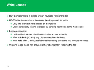 Write Leases
 HDFS implements a single-writer, multiple-reader model.
 HDFS client maintains a lease on files it opened for write
 Only one client can hold a lease on a single file
 Client periodically renews the lease by sending heartbeats to the NameNode
 Lease expiration:
 Until soft limit expires client has exclusive access to the file
 After soft limit (10 min): any client can reclaim the lease
 After hard limit (1 hour): NameNode mandatory closes the file, revokes the lease
 Writer's lease does not prevent other clients from reading the file
19
 
