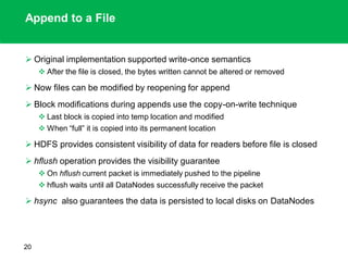 Append to a File
 Original implementation supported write-once semantics
 After the file is closed, the bytes written cannot be altered or removed
 Now files can be modified by reopening for append
 Block modifications during appends use the copy-on-write technique
 Last block is copied into temp location and modified
 When “full” it is copied into its permanent location
 HDFS provides consistent visibility of data for readers before file is closed
 hflush operation provides the visibility guarantee
 On hflush current packet is immediately pushed to the pipeline
 hflush waits until all DataNodes successfully receive the packet
 hsync also guarantees the data is persisted to local disks on DataNodes
20
 