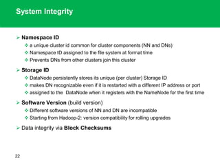System Integrity
 Namespace ID
 a unique cluster id common for cluster components (NN and DNs)
 Namespace ID assigned to the file system at format time
 Prevents DNs from other clusters join this cluster
 Storage ID
 DataNode persistently stores its unique (per cluster) Storage ID
 makes DN recognizable even if it is restarted with a different IP address or port
 assigned to the DataNode when it registers with the NameNode for the first time
 Software Version (build version)
 Different software versions of NN and DN are incompatible
 Starting from Hadoop-2: version compatibility for rolling upgrades
 Data integrity via Block Checksums
22
 