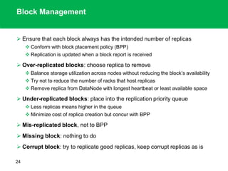 Block Management
 Ensure that each block always has the intended number of replicas
 Conform with block placement policy (BPP)
 Replication is updated when a block report is received
 Over-replicated blocks: choose replica to remove
 Balance storage utilization across nodes without reducing the block’s availability
 Try not to reduce the number of racks that host replicas
 Remove replica from DataNode with longest heartbeat or least available space
 Under-replicated blocks: place into the replication priority queue
 Less replicas means higher in the queue
 Minimize cost of replica creation but concur with BPP
 Mis-replicated block, not to BPP
 Missing block: nothing to do
 Corrupt block: try to replicate good replicas, keep corrupt replicas as is
24
 