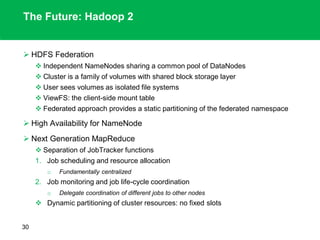 The Future: Hadoop 2
 HDFS Federation
 Independent NameNodes sharing a common pool of DataNodes
 Cluster is a family of volumes with shared block storage layer
 User sees volumes as isolated file systems
 ViewFS: the client-side mount table
 Federated approach provides a static partitioning of the federated namespace
 High Availability for NameNode
 Next Generation MapReduce
 Separation of JobTracker functions
1. Job scheduling and resource allocation
o Fundamentally centralized
2. Job monitoring and job life-cycle coordination
o Delegate coordination of different jobs to other nodes
 Dynamic partitioning of cluster resources: no fixed slots
30
 