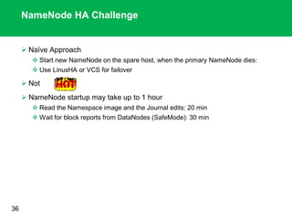 NameNode HA Challenge
 Naïve Approach
 Start new NameNode on the spare host, when the primary NameNode dies:
 Use LinuxHA or VCS for failover
 Not
 NameNode startup may take up to 1 hour
 Read the Namespace image and the Journal edits: 20 min
 Wait for block reports from DataNodes (SafeMode): 30 min
.
36
 