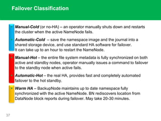 Failover Classification
37
 Manual-Cold (or no-HA) – an operator manually shuts down and restarts
the cluster when the active NameNode fails.
 Automatic-Cold – save the namespace image and the journal into a
shared storage device, and use standard HA software for failover.
It can take up to an hour to restart the NameNode.
 Manual-Hot – the entire file system metadata is fully synchronized on both
active and standby nodes, operator manually issues a command to failover
to the standby node when active fails.
 Automatic-Hot – the real HA, provides fast and completely automated
failover to the hot standby.
 Warm HA – BackupNode maintains up to date namespace fully
synchronized with the active NameNode. BN rediscovers location from
DataNode block reports during failover. May take 20-30 minutes.
 