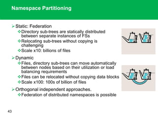 Namespace Partitioning
Static: Federation
Directory sub-trees are statically distributed
between separate instances of FSs
Relocating sub-trees without copying is
challenging
Scale x10: billions of files
Dynamic
Files, directory sub-trees can move automatically
between nodes based on their utilization or load
balancing requirements
Files can be relocated without copying data blocks
Scale x100: 100s of billion of files
Orthogonal independent approaches.
Federation of distributed namespaces is possible
43
 
