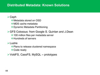 Distributed Metadata: Known Solutions
Ceph
Metadata stored on OSD
MDS cache metadata
Dynamic Metadata Partitioning
GFS Colossus: from Google S. Quinlan and J.Dean
100 million files per metadata server
Hundreds of servers
Lustre
Plans to release clustered namespace
Code ready
VoldFS, CassFS, MySQL – prototypes
44
 