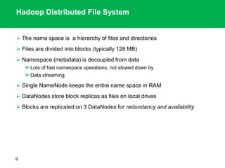 Hadoop Distributed File System
 The name space is a hierarchy of files and directories
 Files are divided into blocks (typically 128 MB)
 Namespace (metadata) is decoupled from data
 Lots of fast namespace operations, not slowed down by
 Data streaming
 Single NameNode keeps the entire name space in RAM
 DataNodes store block replicas as files on local drives
 Blocks are replicated on 3 DataNodes for redundancy and availability
9
 