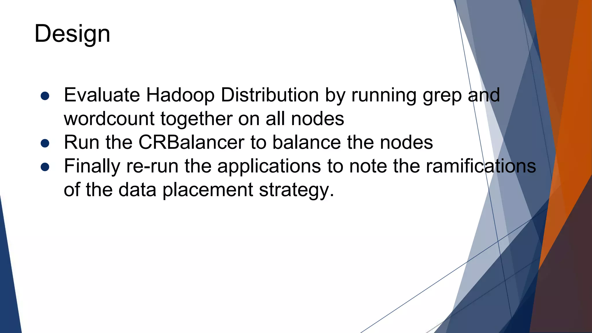 Design
● Evaluate Hadoop Distribution by running grep and
wordcount together on all nodes
● Run the CRBalancer to balance the nodes
● Finally re-run the applications to note the ramifications
of the data placement strategy.