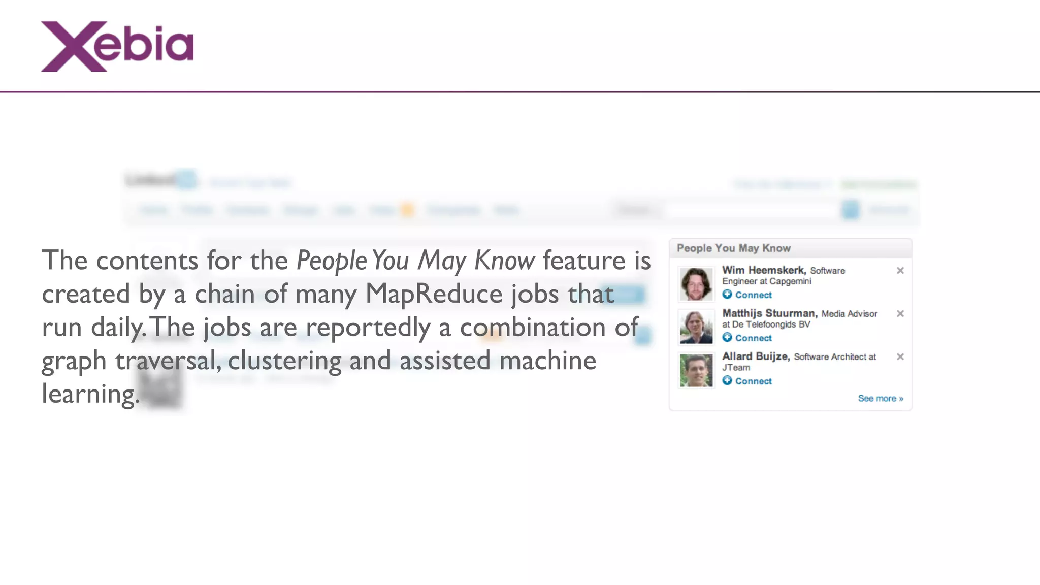 The contents for the People You May Know feature is
created by a chain of many MapReduce jobs that
run daily. The jobs are reportedly a combination of
graph traversal, clustering and assisted machine
learning.
 