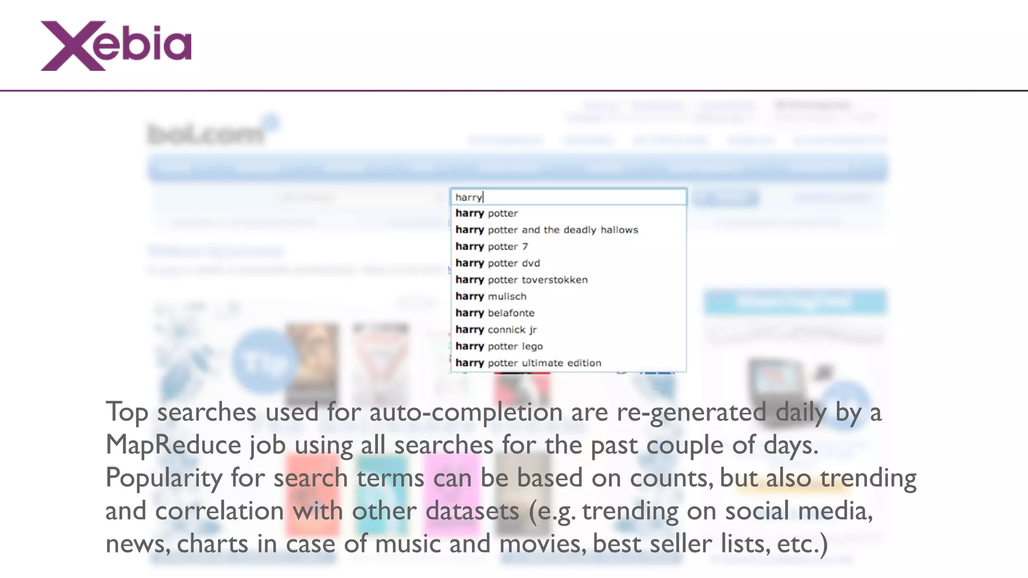 Top searches used for auto-completion are re-generated daily by a
MapReduce job using all searches for the past couple of days.
Popularity for search terms can be based on counts, but also trending
and correlation with other datasets (e.g. trending on social media,
news, charts in case of music and movies, best seller lists, etc.)
 