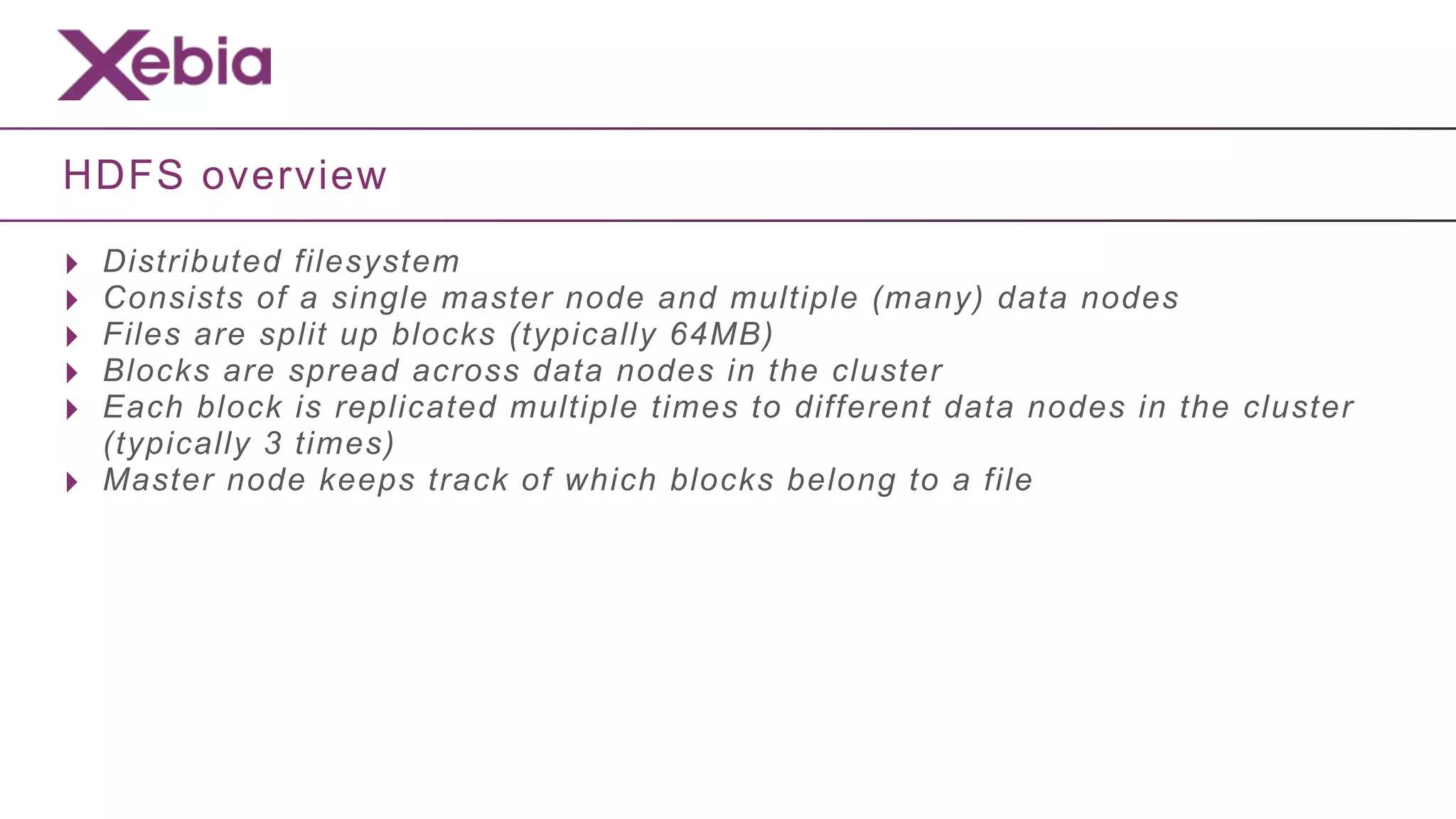 HDFS overview

‣   Distributed filesystem
‣   Consists of a single master node and multiple (many) data nodes
‣   Files are split up blocks (typically 64MB)
‣   Blocks are spread across data nodes in the cluster
‣   Each block is replicated multiple times to different data nodes in the cluster
    (typically 3 times)
‣   Master node keeps track of which blocks belong to a file
 