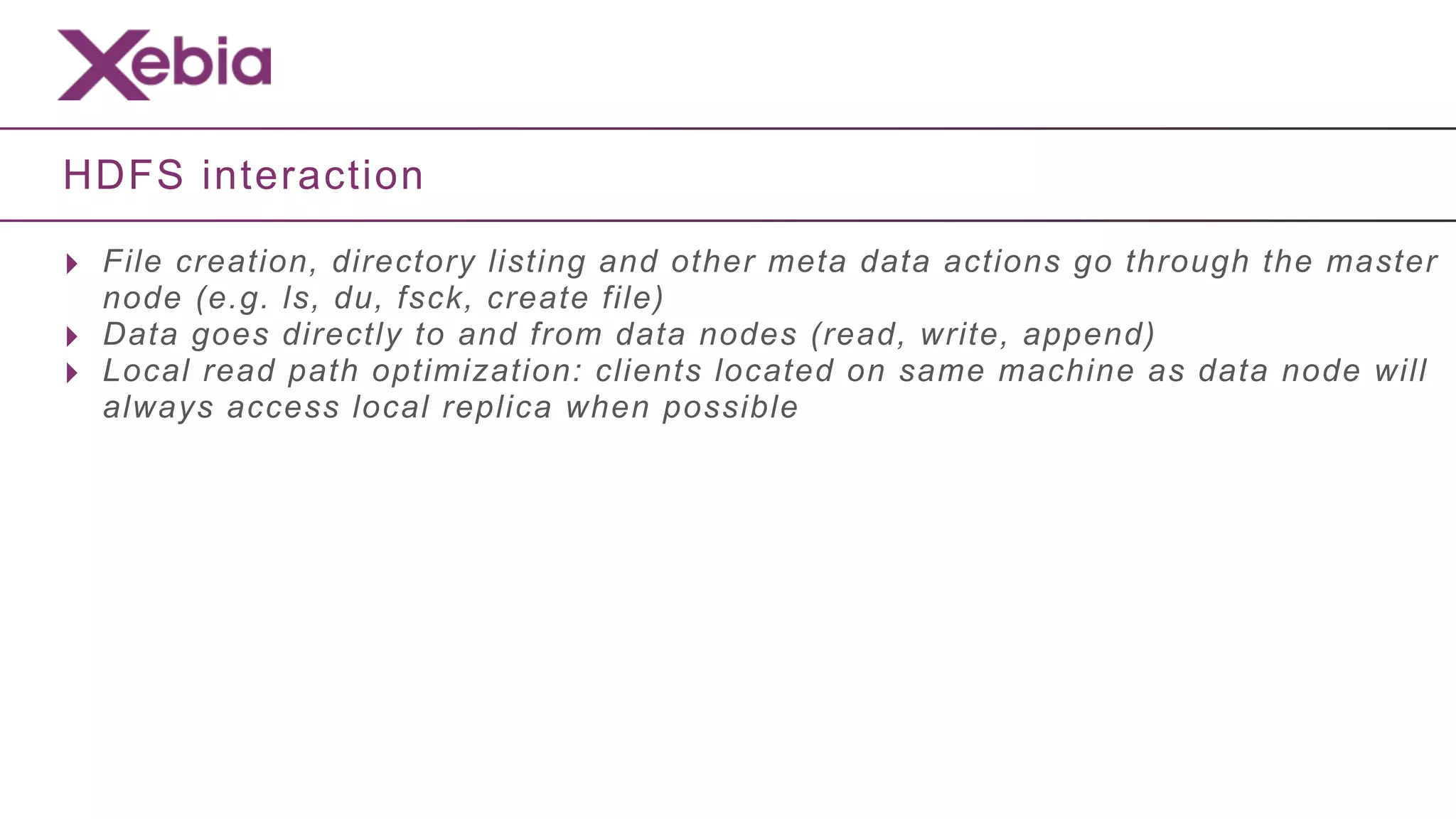 HDFS interaction

‣ File creation, directory listing and other meta data actions go through the master
    node (e.g. ls, du, fsck, create file)
‣   Data goes directly to and from data nodes (read, write, append)
‣   Local read path optimization: clients located on same machine as data node will
    always access local replica when possible
 