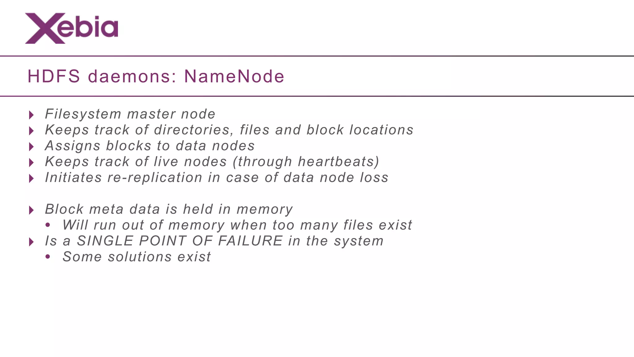 HDFS daemons: NameNode

‣   Filesystem master node
‣   Keeps track of directories, files and block locations
‣   Assigns blocks to data nodes
‣   Keeps track of live nodes (through heartbeats)
‣   Initiates re-replication in case of data node loss

‣ Block meta data is held in memory
  • Will run out of memory when too many files exist
‣ Is a SINGLE POINT OF FAILURE in the system
  • Some solutions exist
 