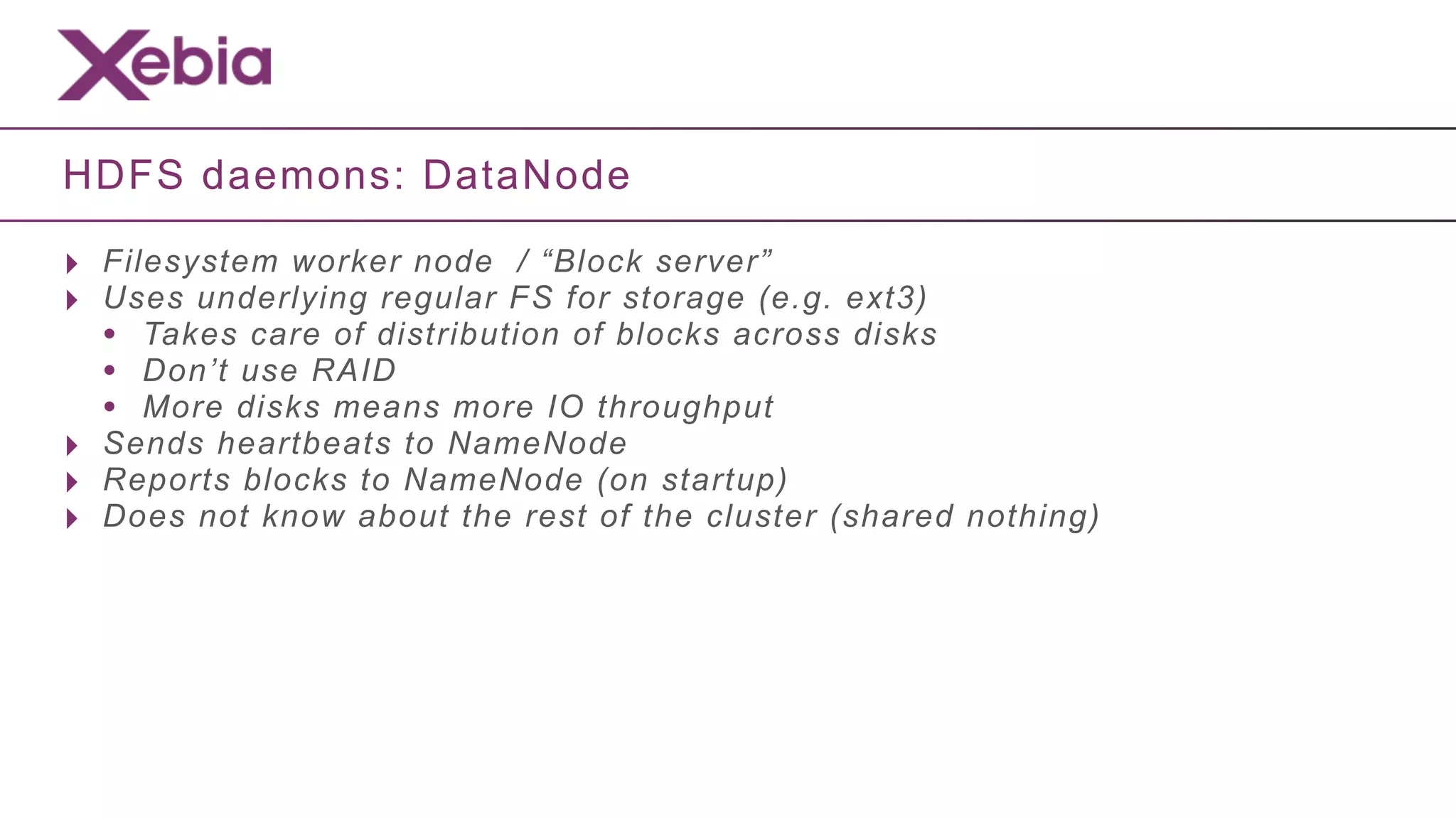 HDFS daemons: DataNode

‣ Filesystem worker node / “Block server”
‣ Uses underlying regular FS for storage (e.g. ext3)
  • Takes care of distribution of blocks across disks
  • Don’t use RAID
  • More disks means more IO throughput
‣ Sends heartbeats to NameNode
‣ Reports blocks to NameNode (on startup)
‣ Does not know about the rest of the cluster (shared nothing)
 