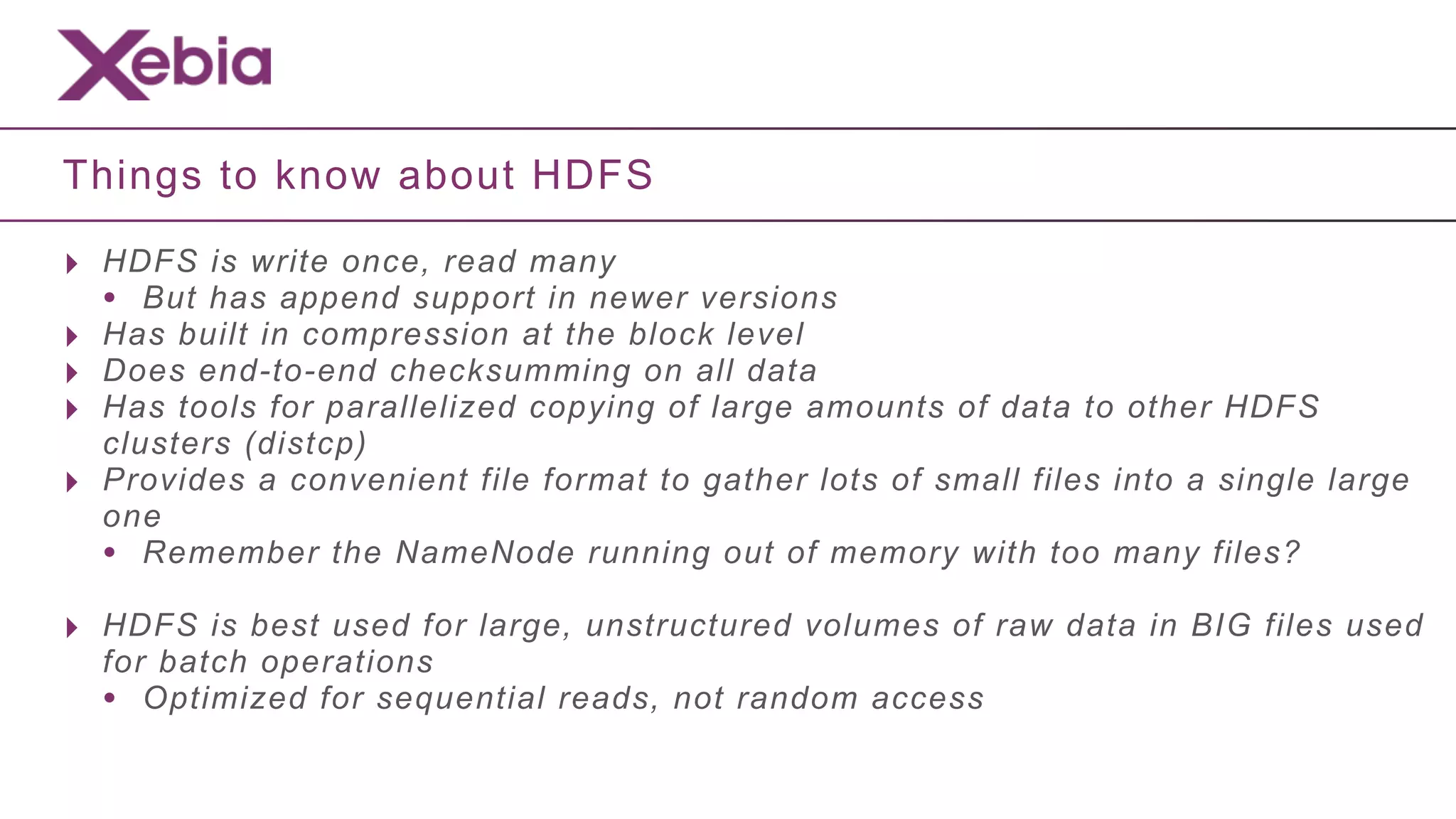 Things to know about HDFS

‣ HDFS is write once, read many
  • But has append support in newer versions
‣ Has built in compression at the block level
‣ Does end-to-end checksumming on all data
‣ Has tools for parallelized copying of large amounts of data to other HDFS
    clusters (distcp)
‣   Provides a convenient file format to gather lots of small files into a single large
    one
    • Remember the NameNode running out of memory with too many files?
‣ HDFS is best used for large, unstructured volumes of raw data in BIG files used
    for batch operations
    • Optimized for sequential reads, not random access
 