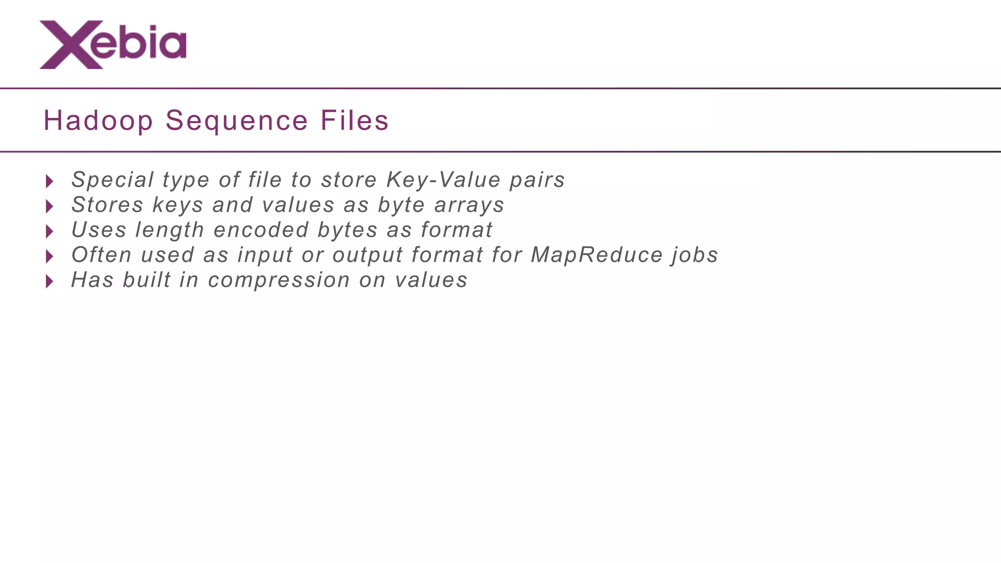 Hadoop Sequence Files

‣   Special type of file to store Key-Value pairs
‣   Stores keys and values as byte arrays
‣   Uses length encoded bytes as format
‣   Often used as input or output format for MapReduce jobs
‣   Has built in compression on values
 