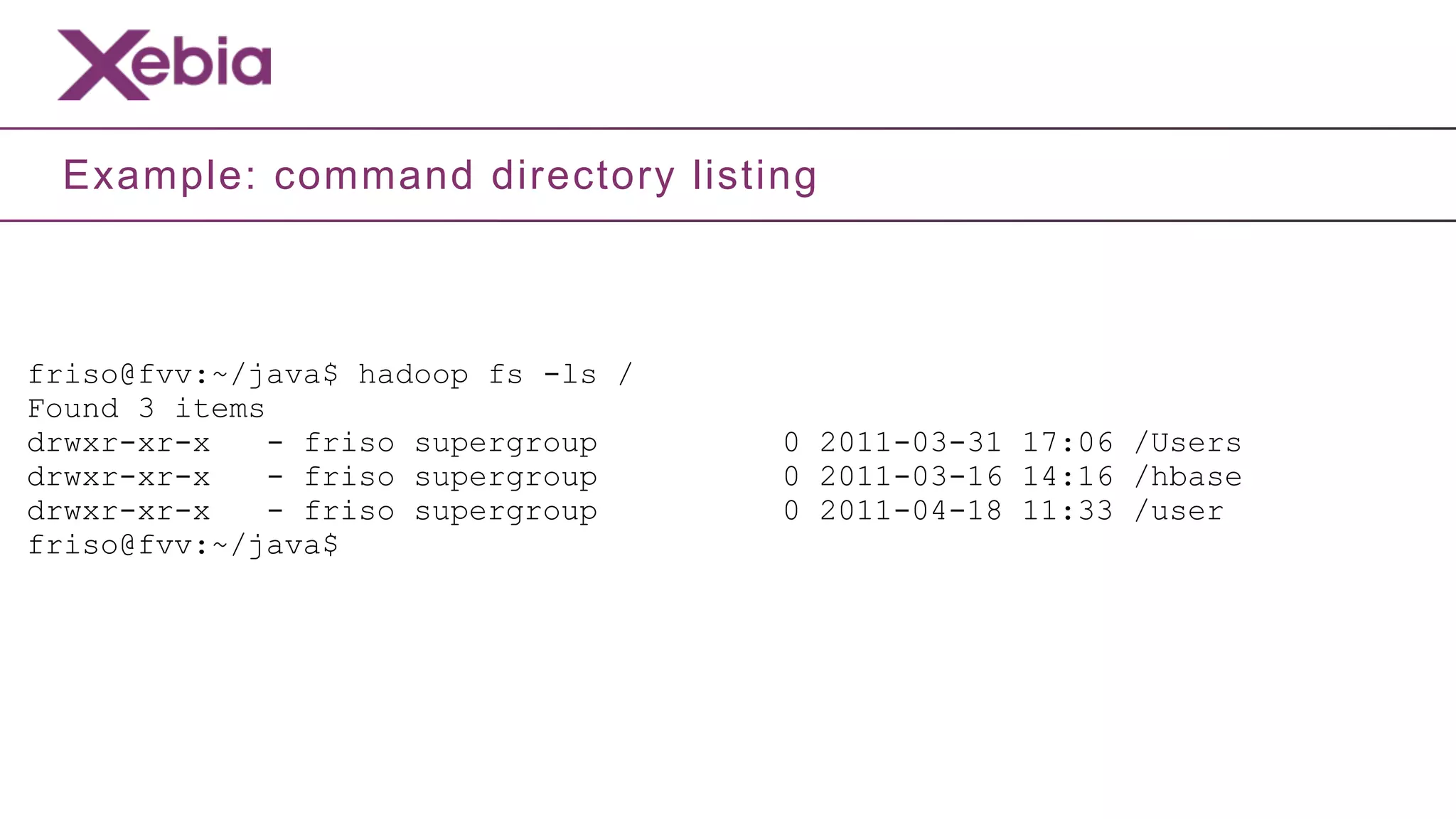 Example: command directory listing



friso@fvv:~/java$ hadoop fs -ls /
Found 3 items
drwxr-xr-x    - friso supergroup    0 2011-03-31 17:06 /Users
drwxr-xr-x    - friso supergroup    0 2011-03-16 14:16 /hbase
drwxr-xr-x    - friso supergroup    0 2011-04-18 11:33 /user
friso@fvv:~/java$
 