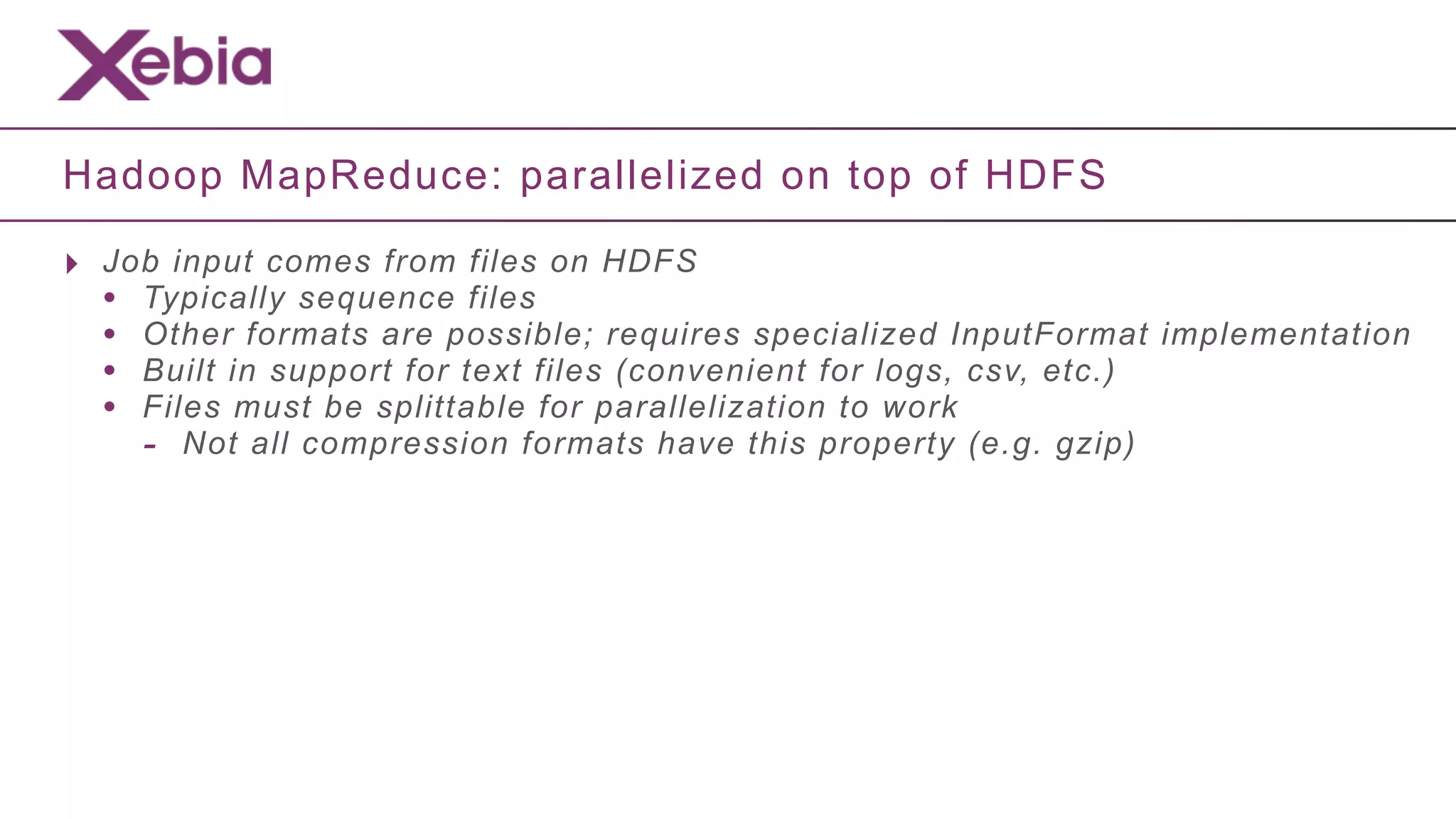 Hadoop MapReduce: parallelized on top of HDFS

‣ Job input comes from files on HDFS
  • Typically sequence files
  • Other formats are possible; requires specialized InputFormat implementation
  • Built in support for text files (convenient for logs, csv, etc.)
  • Files must be splittable for parallelization to work
    - Not all compression formats have this property (e.g. gzip)
 