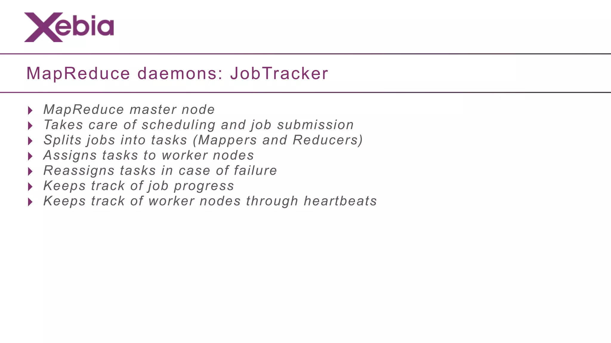 MapReduce daemons: JobTracker

‣   MapReduce master node
‣   Takes care of scheduling and job submission
‣   Splits jobs into tasks (Mappers and Reducers)
‣   Assigns tasks to worker nodes
‣   Reassigns tasks in case of failure
‣   Keeps track of job progress
‣   Keeps track of worker nodes through heartbeats
 