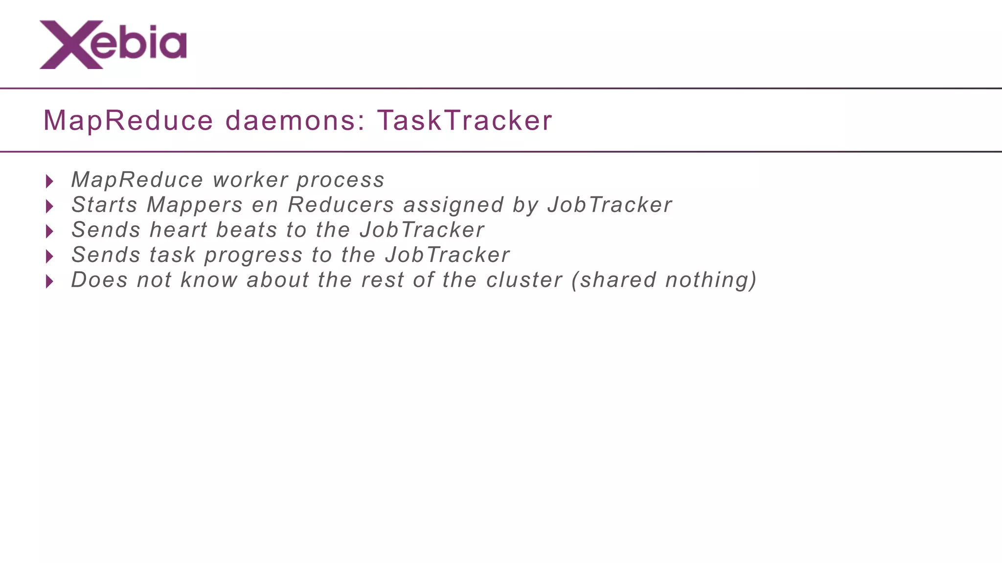MapReduce daemons: TaskTracker

‣   MapReduce worker process
‣   Starts Mappers en Reducers assigned by JobTracker
‣   Sends heart beats to the JobTracker
‣   Sends task progress to the JobTracker
‣   Does not know about the rest of the cluster (shared nothing)
 