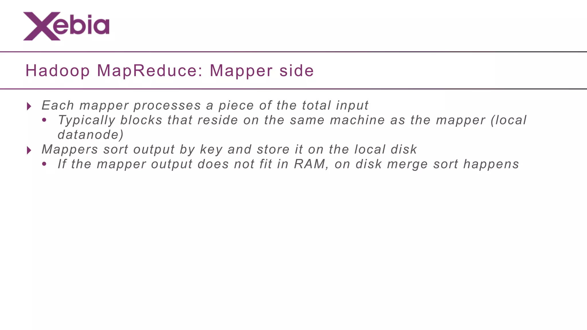 Hadoop MapReduce: Mapper side

‣ Each mapper processes a piece of the total input
  • Typically blocks that reside on the same machine as the mapper (local
      datanode)
‣   Mappers sort output by key and store it on the local disk
    • If the mapper output does not fit in RAM, on disk merge sort happens
 