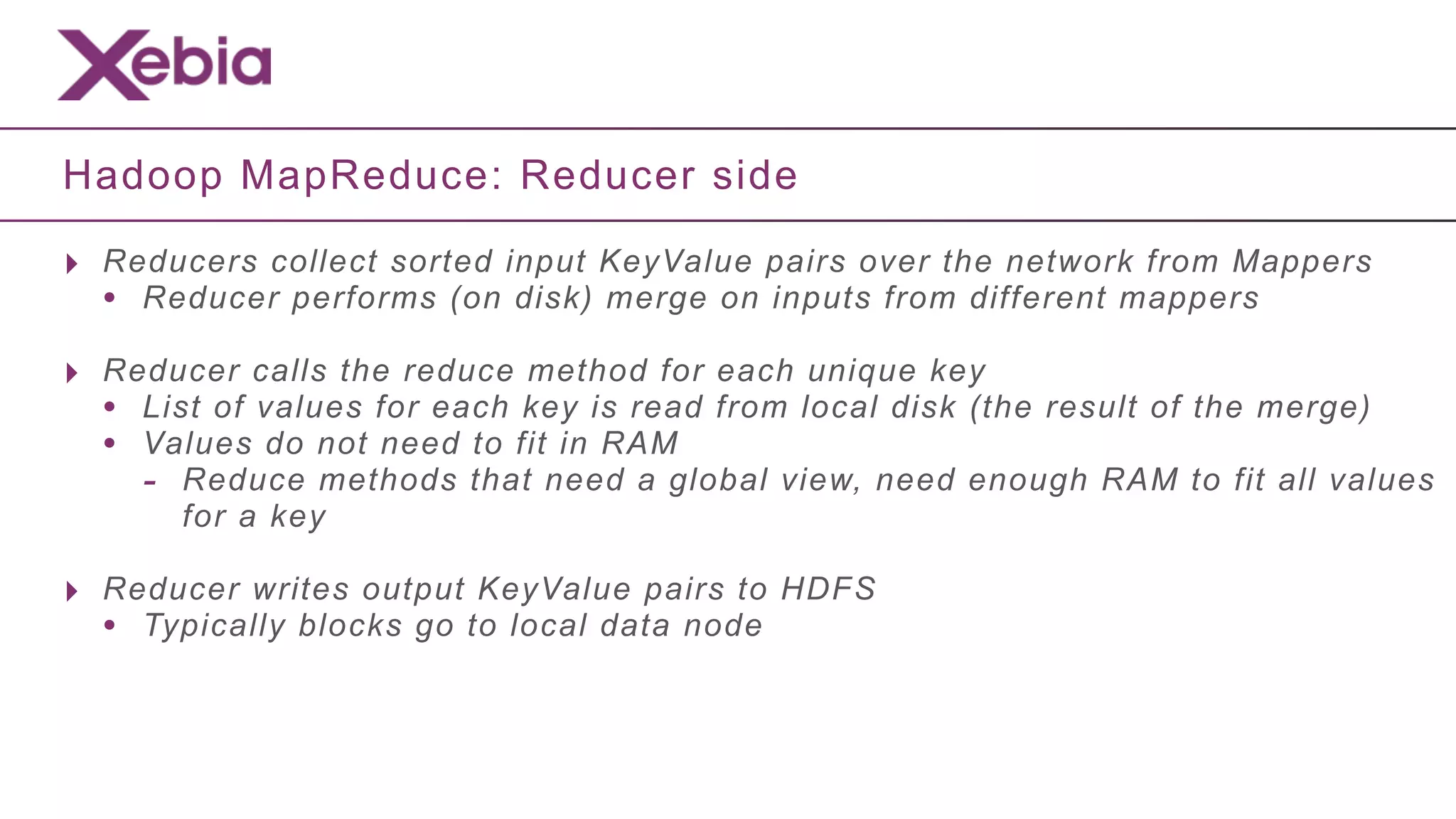 Hadoop MapReduce: Reducer side

‣ Reducers collect sorted input KeyValue pairs over the network from Mappers
  • Reducer performs (on disk) merge on inputs from different mappers
‣ Reducer calls the reduce method for each unique key
  • List of values for each key is read from local disk (the result of the merge)
  • Values do not need to fit in RAM
    - Reduce methods that need a global view, need enough RAM to fit all values
       for a key

‣ Reducer writes output KeyValue pairs to HDFS
  • Typically blocks go to local data node
 
