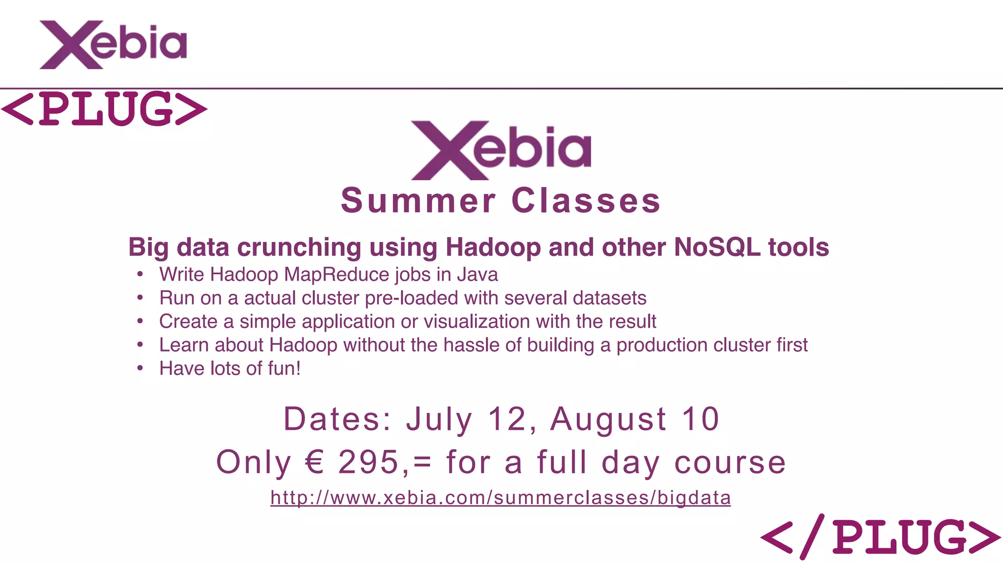 <PLUG>
                           Summer Classes
   Big data crunching using Hadoop and other NoSQL tools
   •   Write Hadoop MapReduce jobs in Java
   •   Run on a actual cluster pre-loaded with several datasets
   •   Create a simple application or visualization with the result
   •   Learn about Hadoop without the hassle of building a production cluster ﬁrst
   •   Have lots of fun!

                 Dates: July 12, August 10
             Only € 295,= for a full day course
                   http://www.xebia.com/summerclasses/bigdata

                                                                            </PLUG>
 