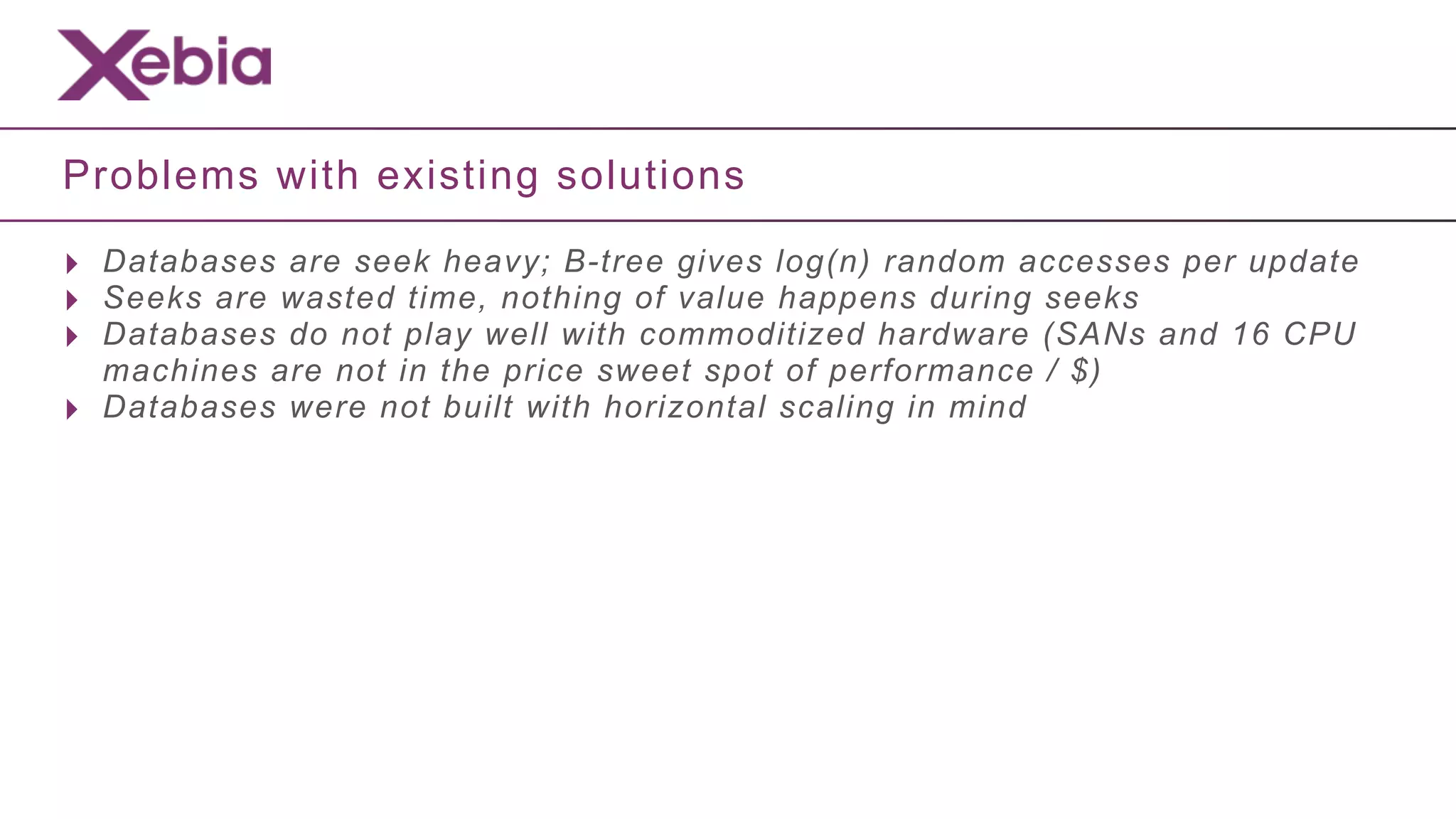 Problems with existing solutions

‣ Databases are seek heavy; B-tree gives log(n) random accesses per update
‣ Seeks are wasted time, nothing of value happens during seeks
‣ Databases do not play well with commoditized hardware (SANs and 16 CPU
    machines are not in the price sweet spot of performance / $)
‣   Databases were not built with horizontal scaling in mind
 