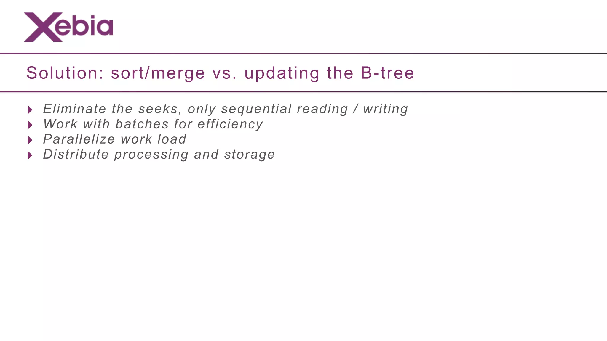 Solution: sort/merge vs. updating the B-tree

‣   Eliminate the seeks, only sequential reading / writing
‣   Work with batches for efficiency
‣   Parallelize work load
‣   Distribute processing and storage
 
