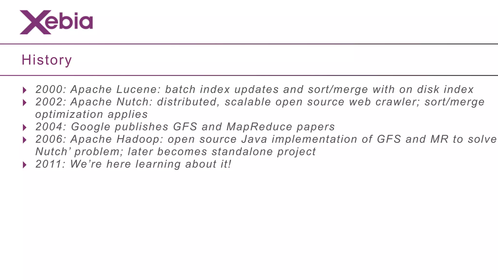 History

‣ 2000: Apache Lucene: batch index updates and sort/merge with on disk index
‣ 2002: Apache Nutch: distributed, scalable open source web crawler; sort/merge
    optimization applies
‣   2004: Google publishes GFS and MapReduce papers
‣   2006: Apache Hadoop: open source Java implementation of GFS and MR to solve
    Nutch’ problem; later becomes standalone project
‣   2011: We’re here learning about it!
 