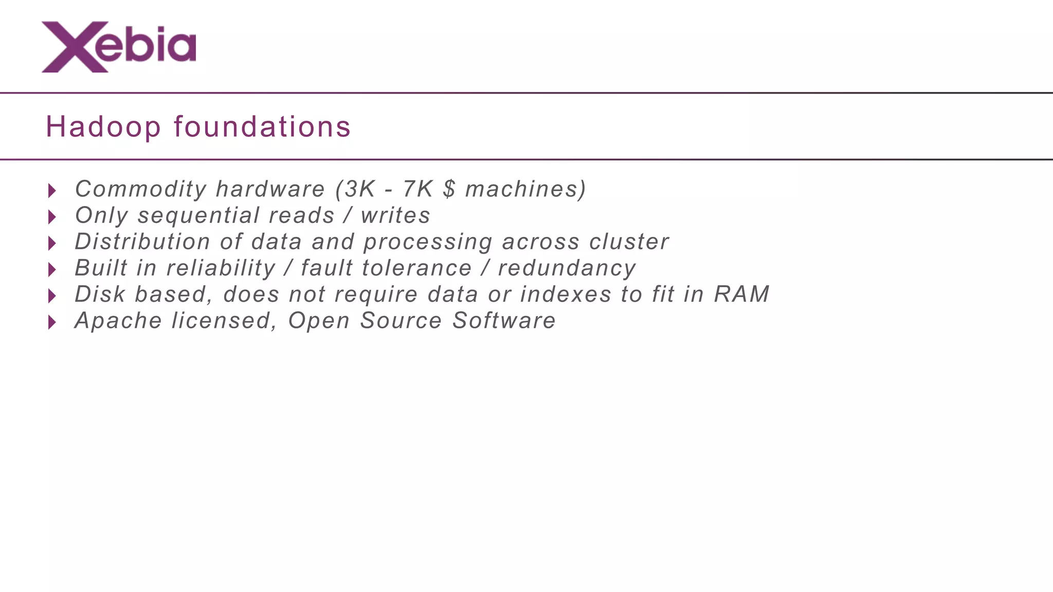 Hadoop foundations

‣   Commodity hardware (3K - 7K $ machines)
‣   Only sequential reads / writes
‣   Distribution of data and processing across cluster
‣   Built in reliability / fault tolerance / redundancy
‣   Disk based, does not require data or indexes to fit in RAM
‣   Apache licensed, Open Source Software
 