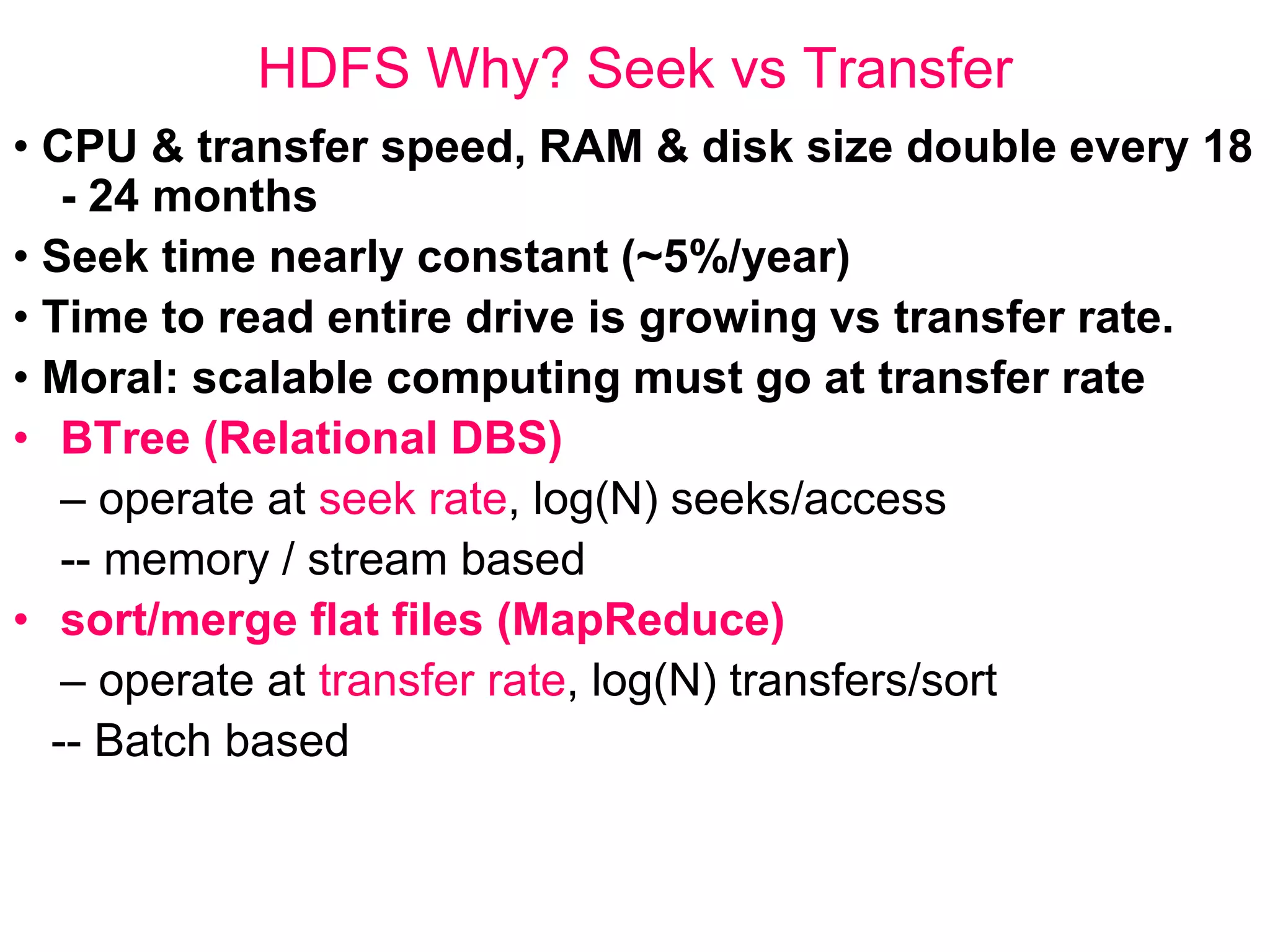 HDFS Why? Seek vs Transfer
• CPU & transfer speed, RAM & disk size double every 18
- 24 months
• Seek time nearly constant (~5%/year)
• Time to read entire drive is growing vs transfer rate.
• Moral: scalable computing must go at transfer rate
• BTree (Relational DBS)
– operate at seek rate, log(N) seeks/access
-- memory / stream based
• sort/merge flat files (MapReduce)
– operate at transfer rate, log(N) transfers/sort
-- Batch based
 