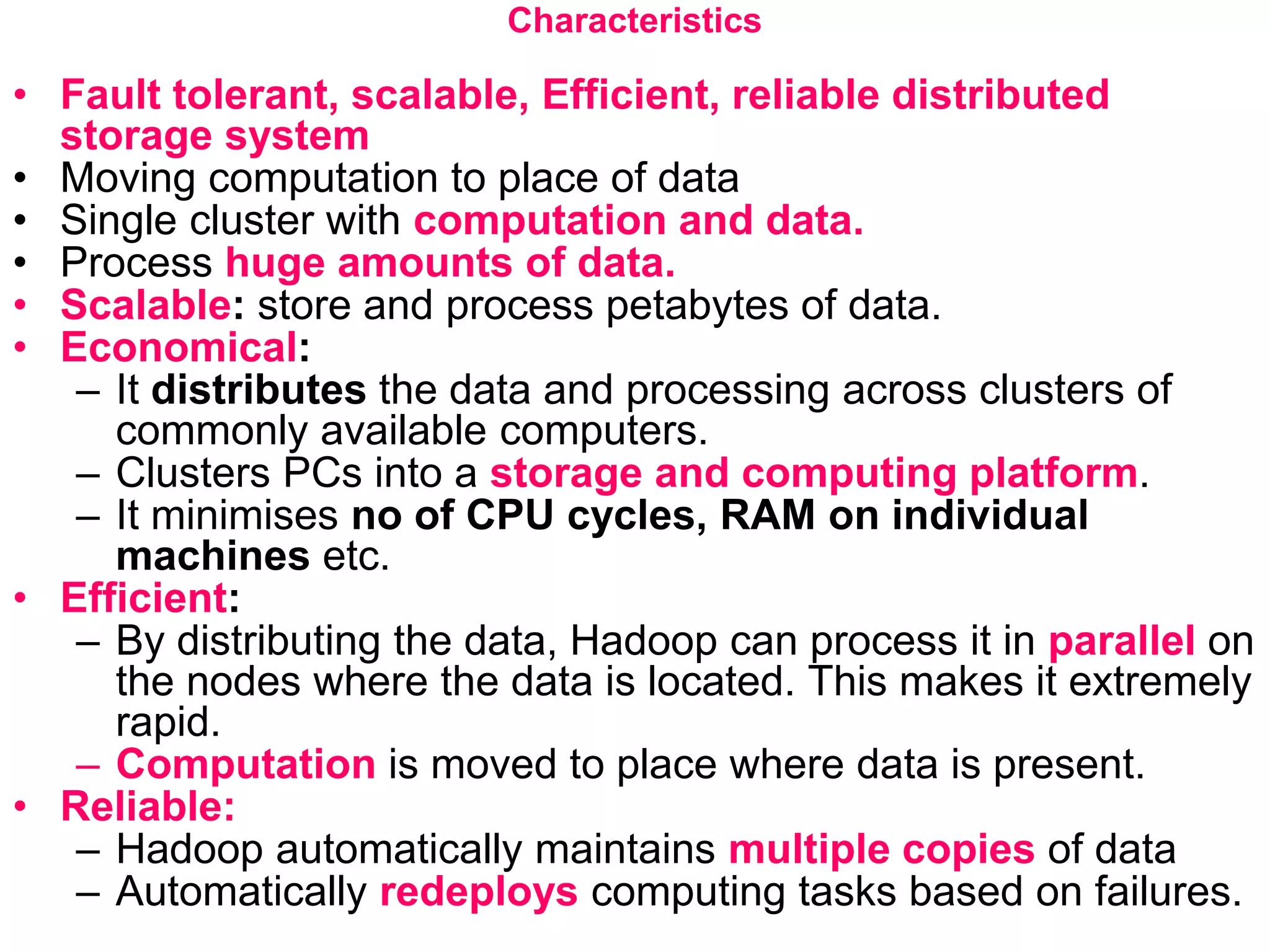 Characteristics
• Fault tolerant, scalable, Efficient, reliable distributed
storage system
• Moving computation to place of data
• Single cluster with computation and data.
• Process huge amounts of data.
• Scalable: store and process petabytes of data.
• Economical:
– It distributes the data and processing across clusters of
commonly available computers.
– Clusters PCs into a storage and computing platform.
– It minimises no of CPU cycles, RAM on individual
machines etc.
• Efficient:
– By distributing the data, Hadoop can process it in parallel on
the nodes where the data is located. This makes it extremely
rapid.
– Computation is moved to place where data is present.
• Reliable:
– Hadoop automatically maintains multiple copies of data
– Automatically redeploys computing tasks based on failures.
 
