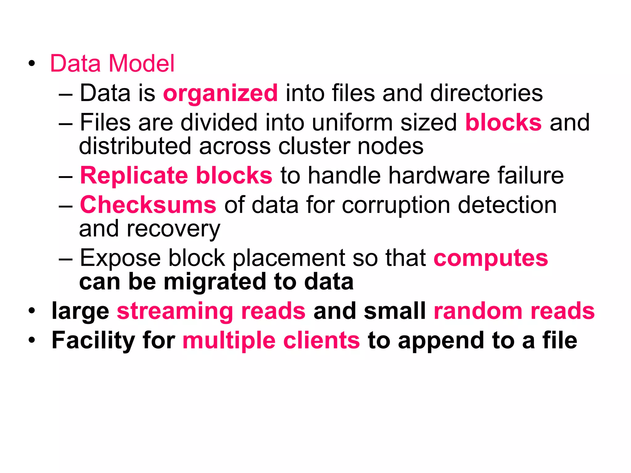 • Data Model
– Data is organized into files and directories
– Files are divided into uniform sized blocks and
distributed across cluster nodes
– Replicate blocks to handle hardware failure
– Checksums of data for corruption detection
and recovery
– Expose block placement so that computes
can be migrated to data
• large streaming reads and small random reads
• Facility for multiple clients to append to a file
 
