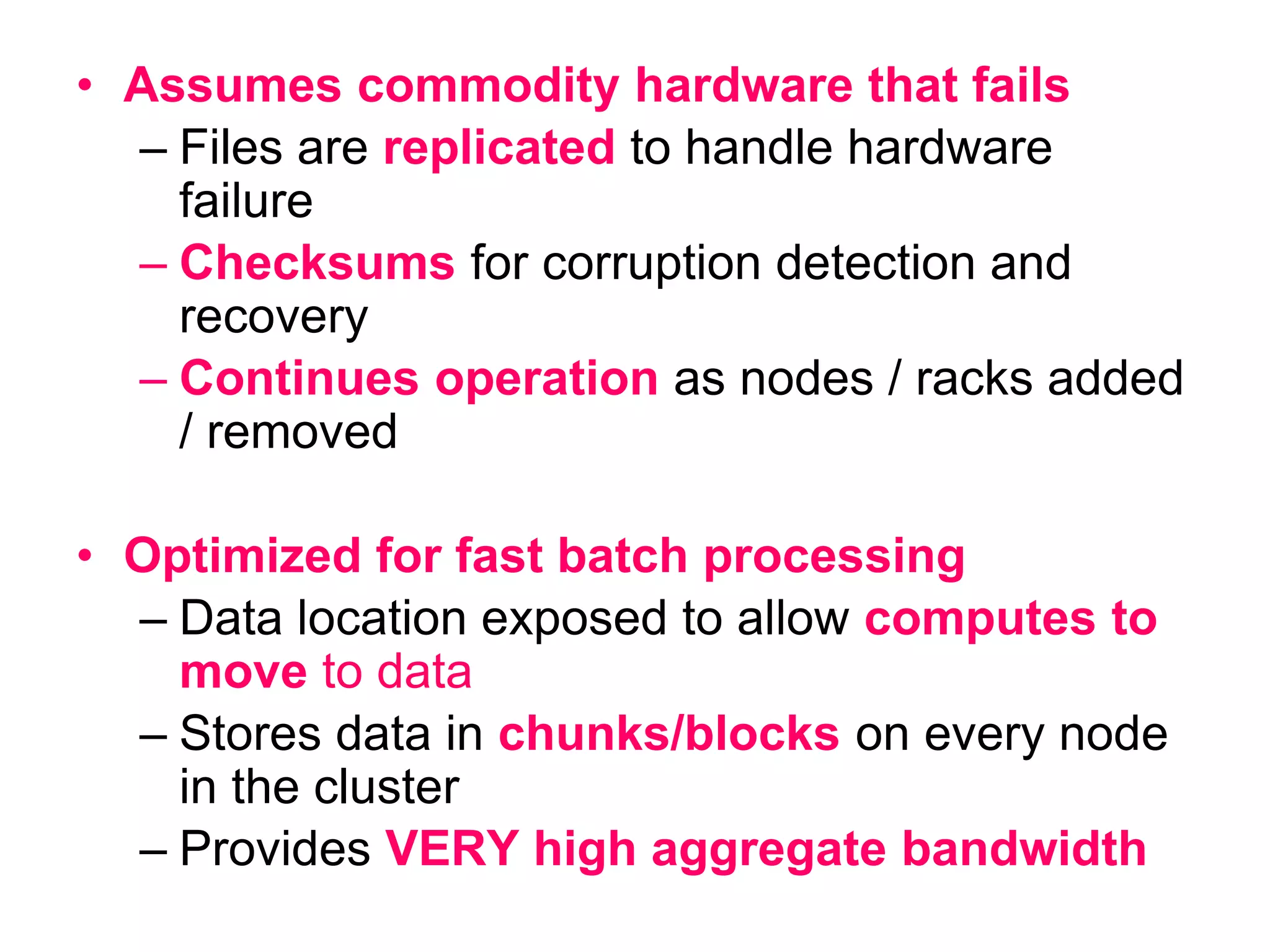 • Assumes commodity hardware that fails
– Files are replicated to handle hardware
failure
– Checksums for corruption detection and
recovery
– Continues operation as nodes / racks added
/ removed
• Optimized for fast batch processing
– Data location exposed to allow computes to
move to data
– Stores data in chunks/blocks on every node
in the cluster
– Provides VERY high aggregate bandwidth
 