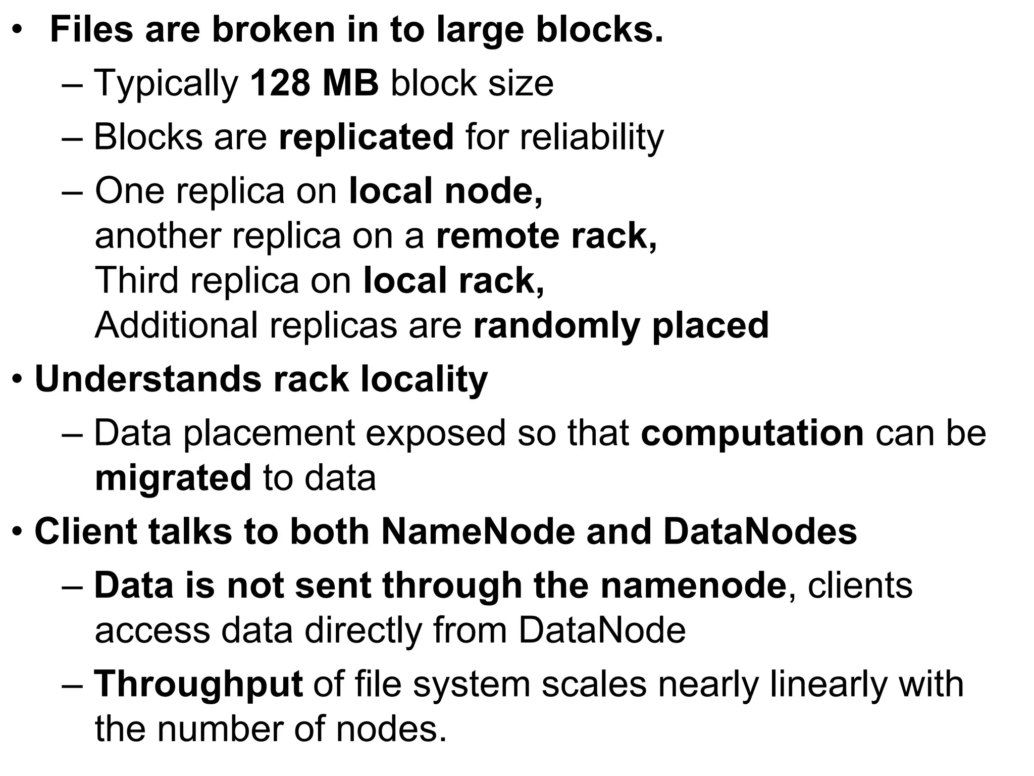 • Files are broken in to large blocks.
– Typically 128 MB block size
– Blocks are replicated for reliability
– One replica on local node,
another replica on a remote rack,
Third replica on local rack,
Additional replicas are randomly placed
• Understands rack locality
– Data placement exposed so that computation can be
migrated to data
• Client talks to both NameNode and DataNodes
– Data is not sent through the namenode, clients
access data directly from DataNode
– Throughput of file system scales nearly linearly with
the number of nodes.
 