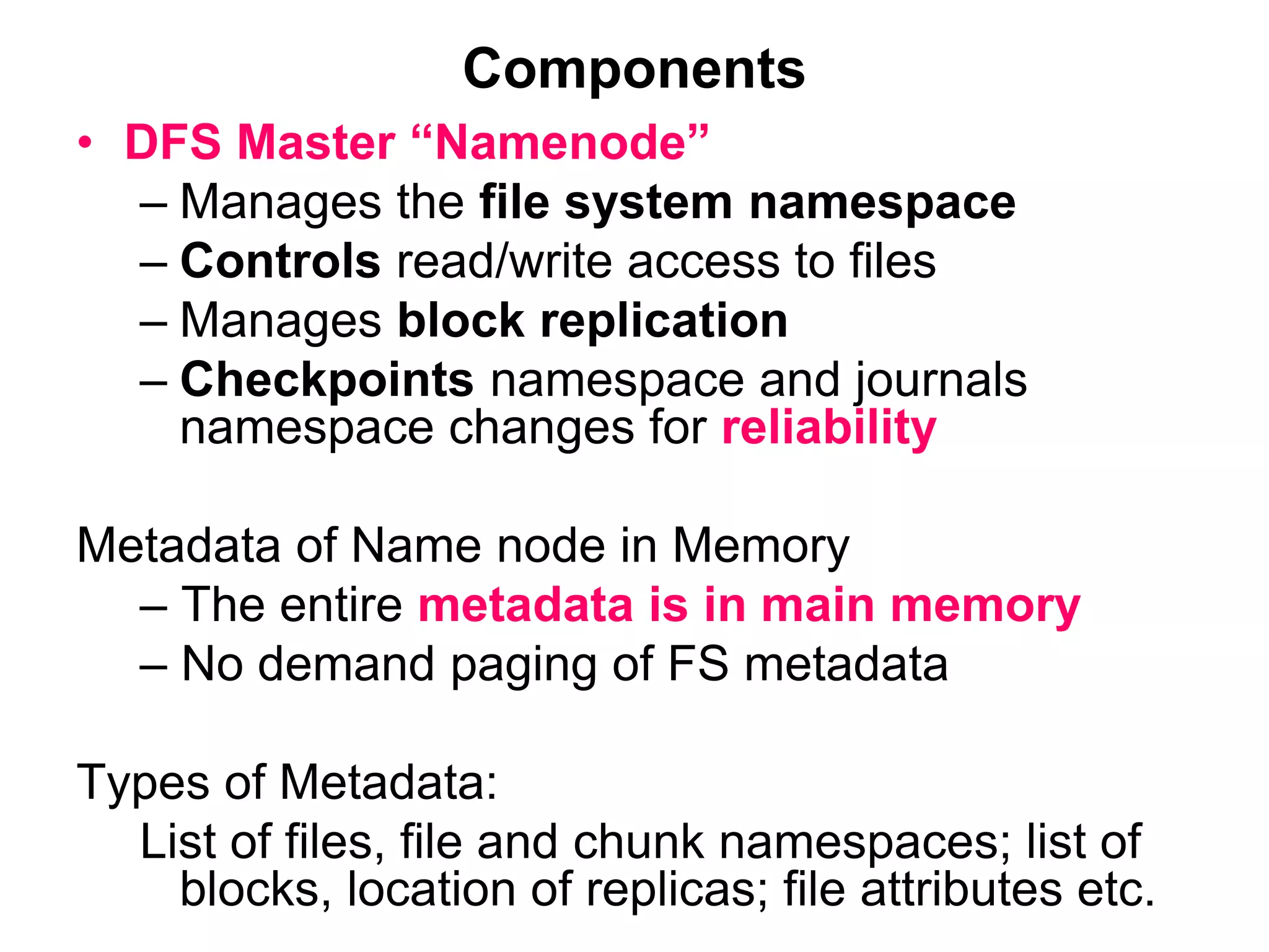 Components
• DFS Master “Namenode”
– Manages the file system namespace
– Controls read/write access to files
– Manages block replication
– Checkpoints namespace and journals
namespace changes for reliability
Metadata of Name node in Memory
– The entire metadata is in main memory
– No demand paging of FS metadata
Types of Metadata:
List of files, file and chunk namespaces; list of
blocks, location of replicas; file attributes etc.
 