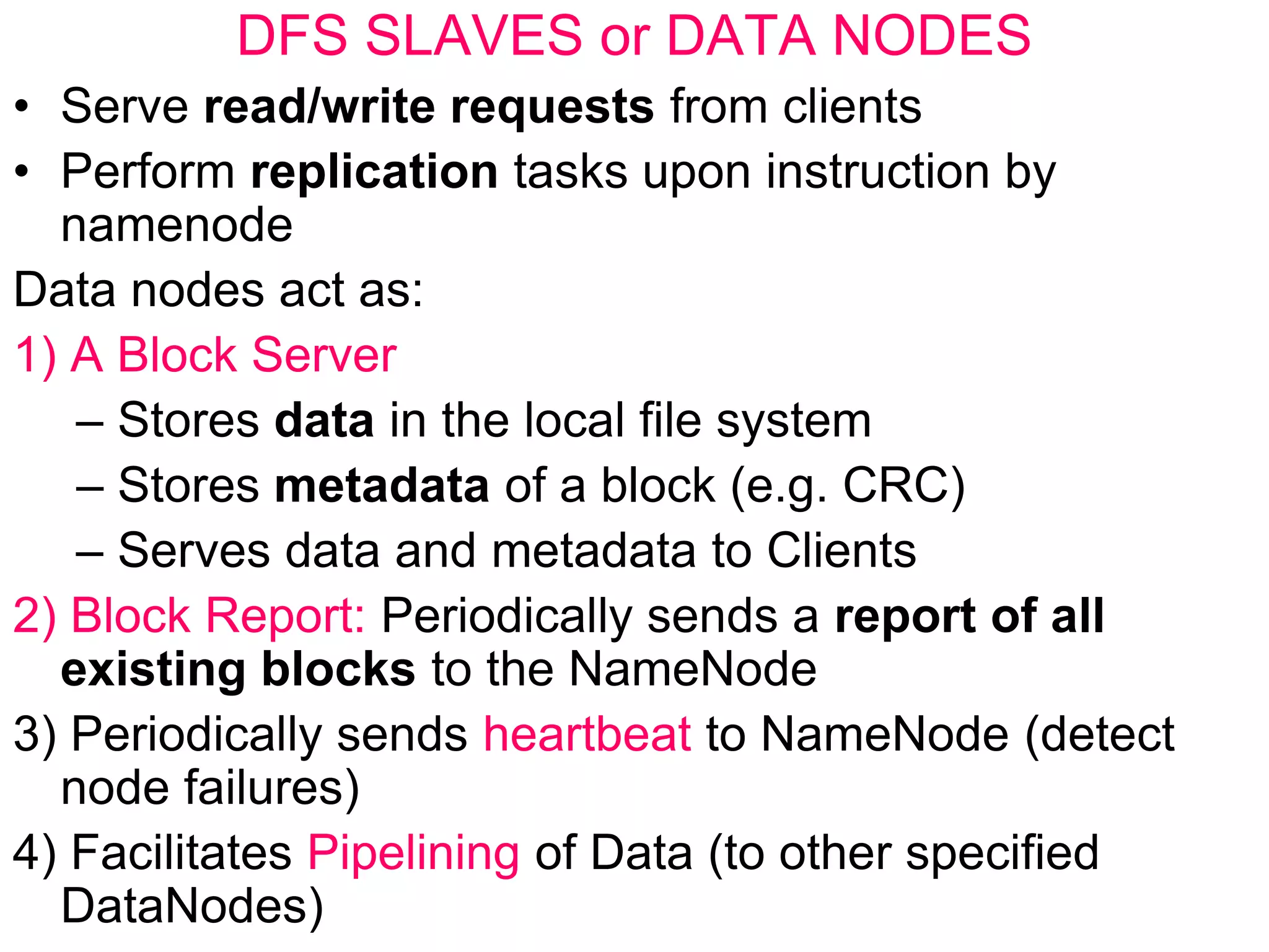 DFS SLAVES or DATA NODES
• Serve read/write requests from clients
• Perform replication tasks upon instruction by
namenode
Data nodes act as:
1) A Block Server
– Stores data in the local file system
– Stores metadata of a block (e.g. CRC)
– Serves data and metadata to Clients
2) Block Report: Periodically sends a report of all
existing blocks to the NameNode
3) Periodically sends heartbeat to NameNode (detect
node failures)
4) Facilitates Pipelining of Data (to other specified
DataNodes)
 