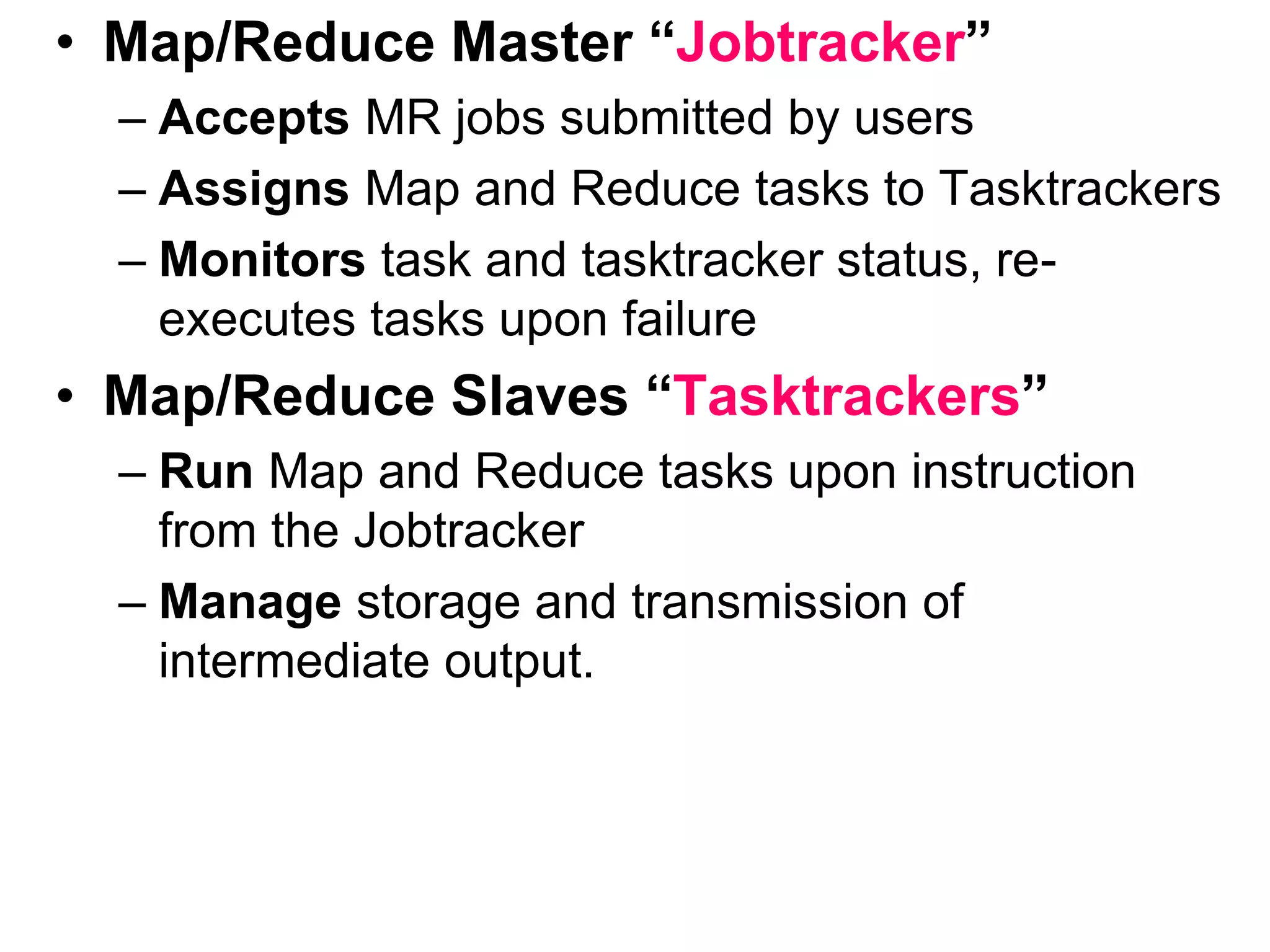• Map/Reduce Master “Jobtracker”
– Accepts MR jobs submitted by users
– Assigns Map and Reduce tasks to Tasktrackers
– Monitors task and tasktracker status, re-
executes tasks upon failure
• Map/Reduce Slaves “Tasktrackers”
– Run Map and Reduce tasks upon instruction
from the Jobtracker
– Manage storage and transmission of
intermediate output.
 