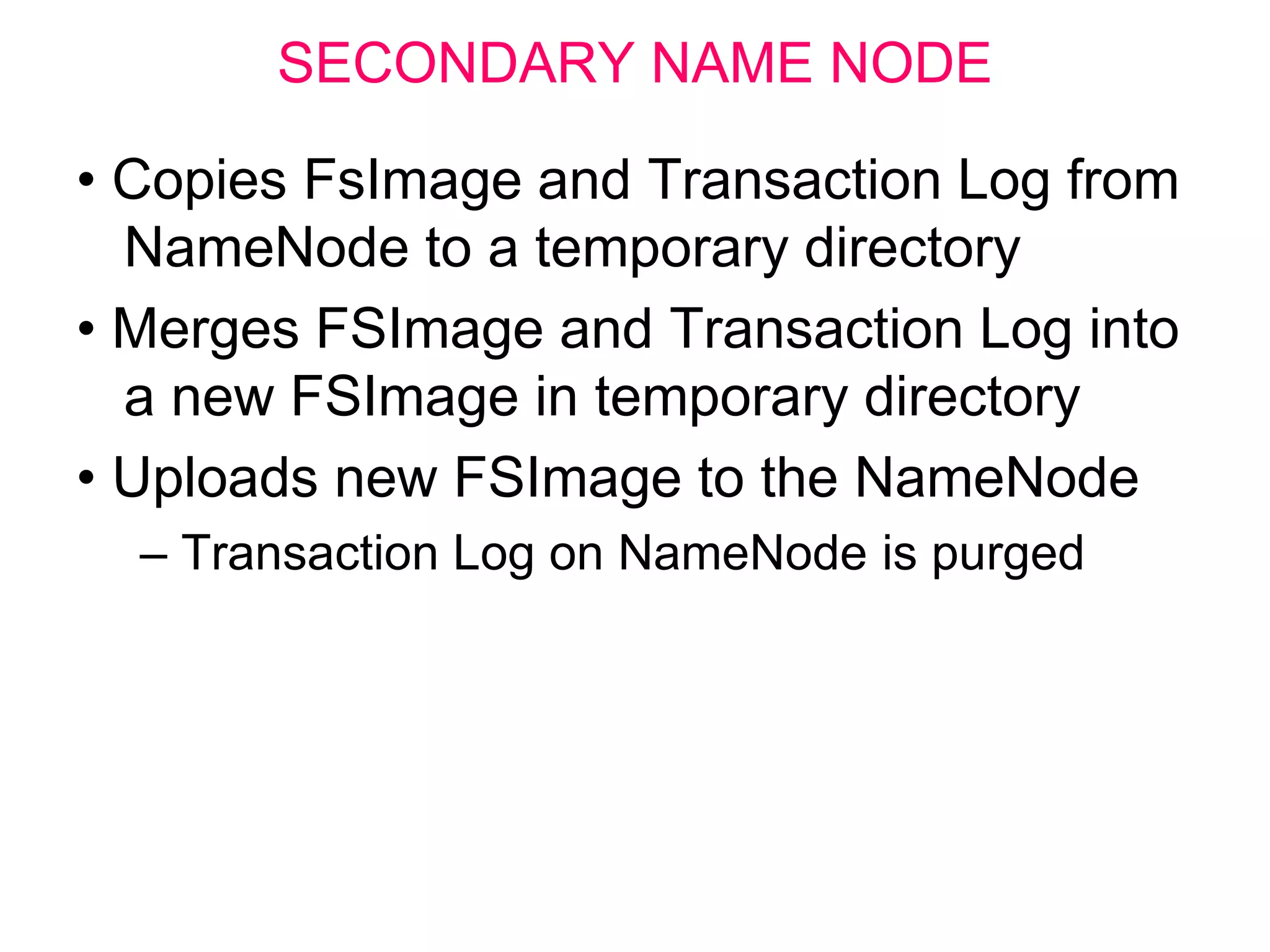 SECONDARY NAME NODE
• Copies FsImage and Transaction Log from
NameNode to a temporary directory
• Merges FSImage and Transaction Log into
a new FSImage in temporary directory
• Uploads new FSImage to the NameNode
– Transaction Log on NameNode is purged
 