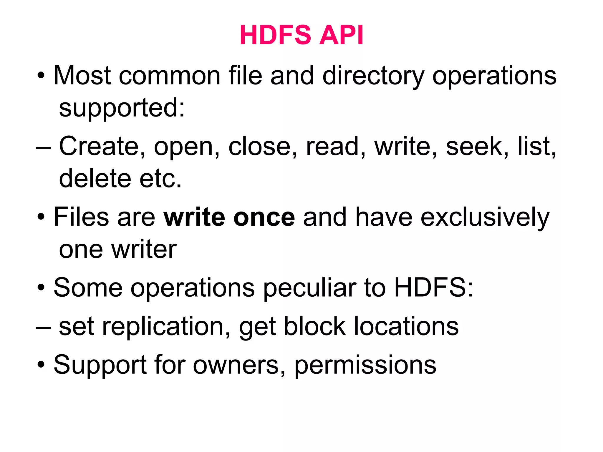 HDFS API
• Most common file and directory operations
supported:
– Create, open, close, read, write, seek, list,
delete etc.
• Files are write once and have exclusively
one writer
• Some operations peculiar to HDFS:
– set replication, get block locations
• Support for owners, permissions
 