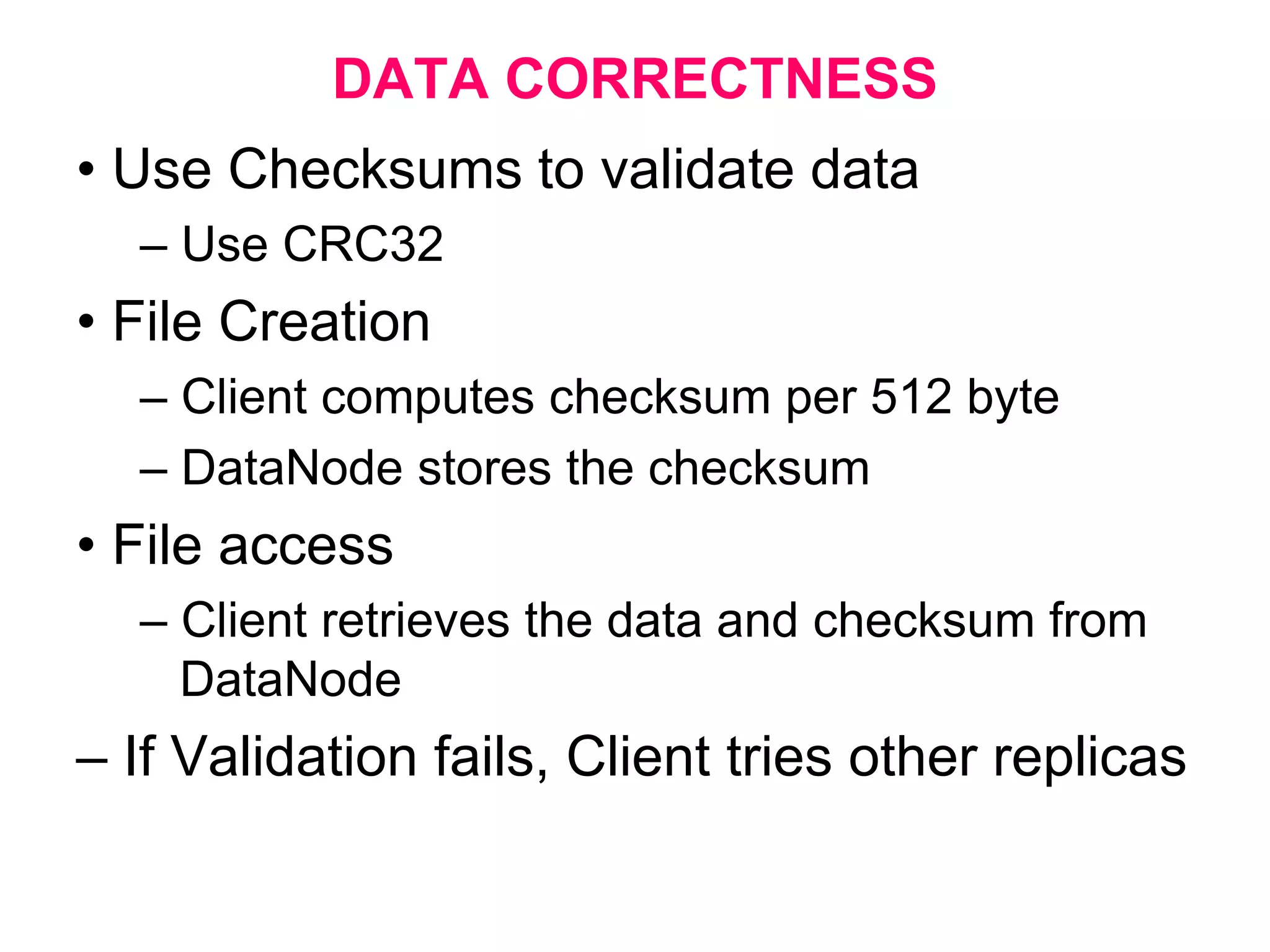DATA CORRECTNESS
• Use Checksums to validate data
– Use CRC32
• File Creation
– Client computes checksum per 512 byte
– DataNode stores the checksum
• File access
– Client retrieves the data and checksum from
DataNode
– If Validation fails, Client tries other replicas
 