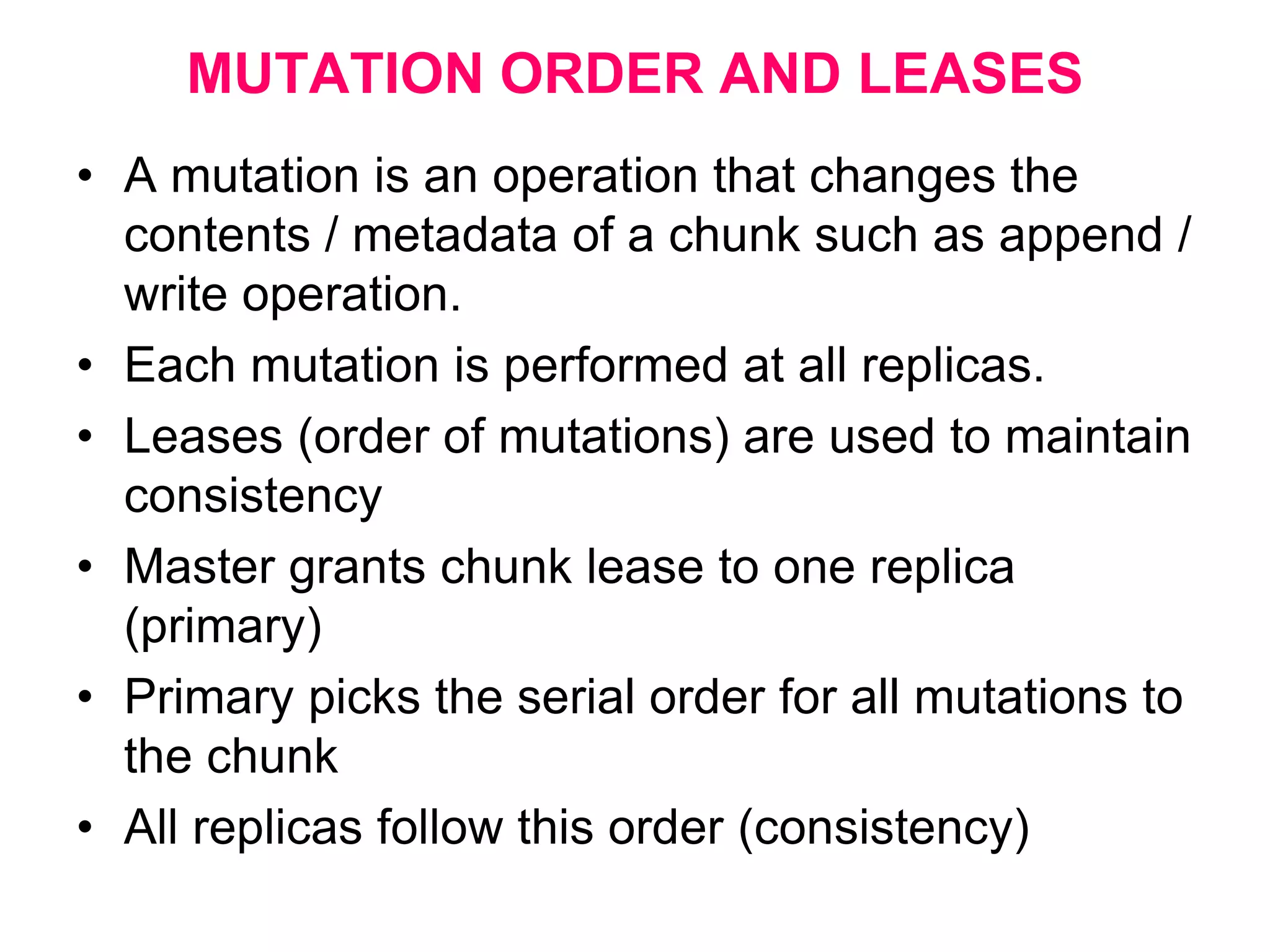 MUTATION ORDER AND LEASES
• A mutation is an operation that changes the
contents / metadata of a chunk such as append /
write operation.
• Each mutation is performed at all replicas.
• Leases (order of mutations) are used to maintain
consistency
• Master grants chunk lease to one replica
(primary)
• Primary picks the serial order for all mutations to
the chunk
• All replicas follow this order (consistency)
 