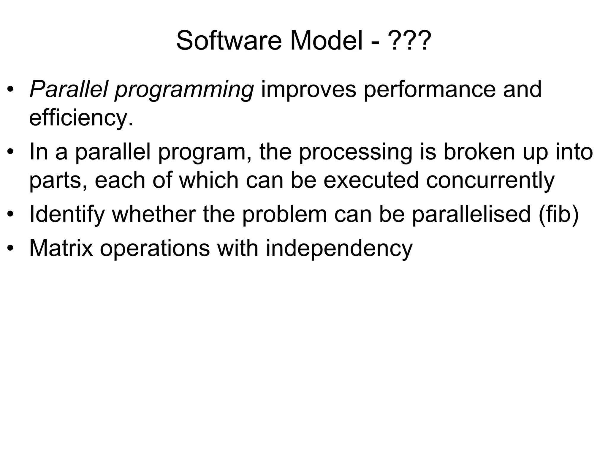 Software Model - ???
• Parallel programming improves performance and
efficiency.
• In a parallel program, the processing is broken up into
parts, each of which can be executed concurrently
• Identify whether the problem can be parallelised (fib)
• Matrix operations with independency
 