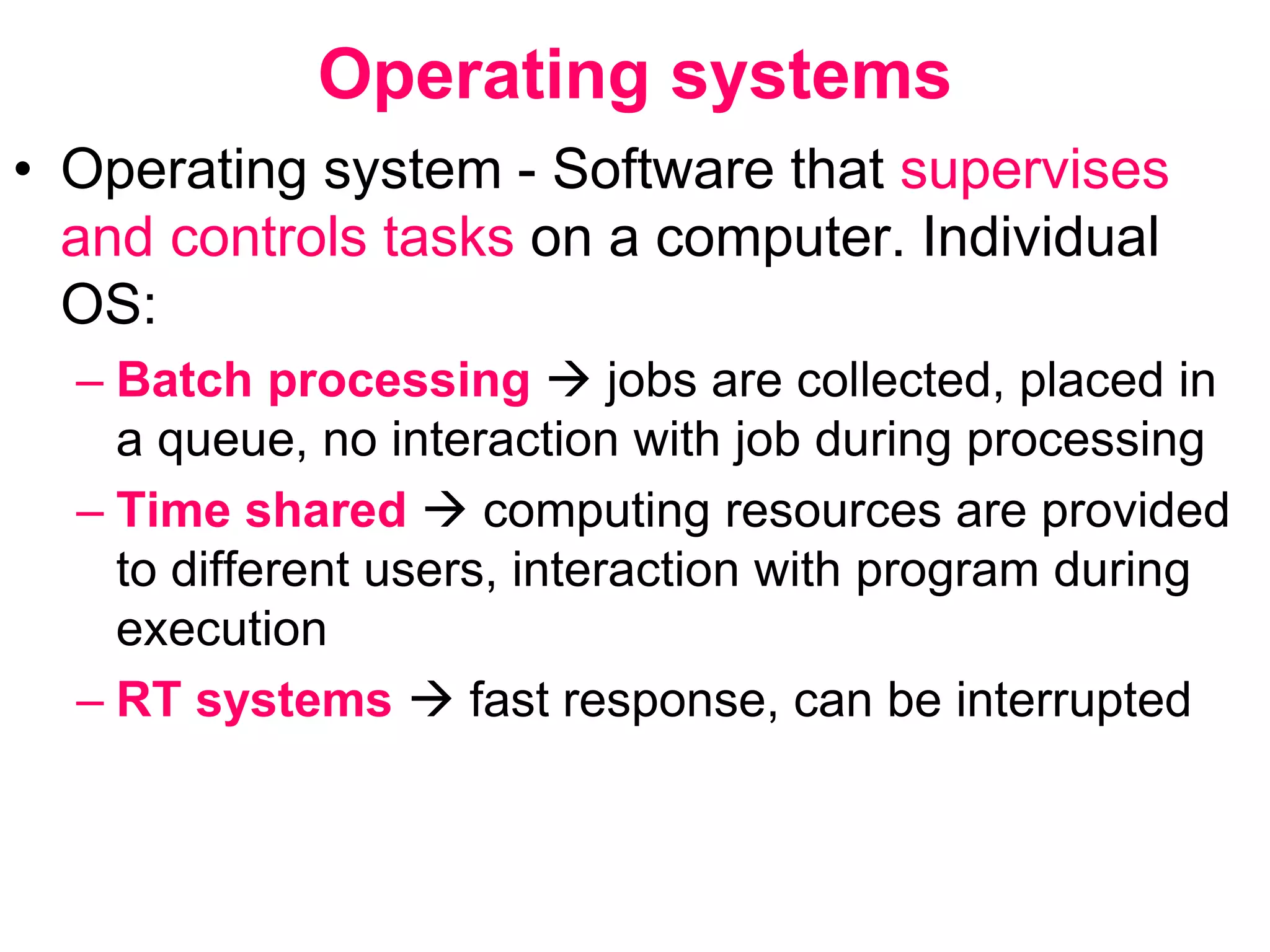 Operating systems
• Operating system - Software that supervises
and controls tasks on a computer. Individual
OS:
– Batch processing  jobs are collected, placed in
a queue, no interaction with job during processing
– Time shared  computing resources are provided
to different users, interaction with program during
execution
– RT systems  fast response, can be interrupted
 