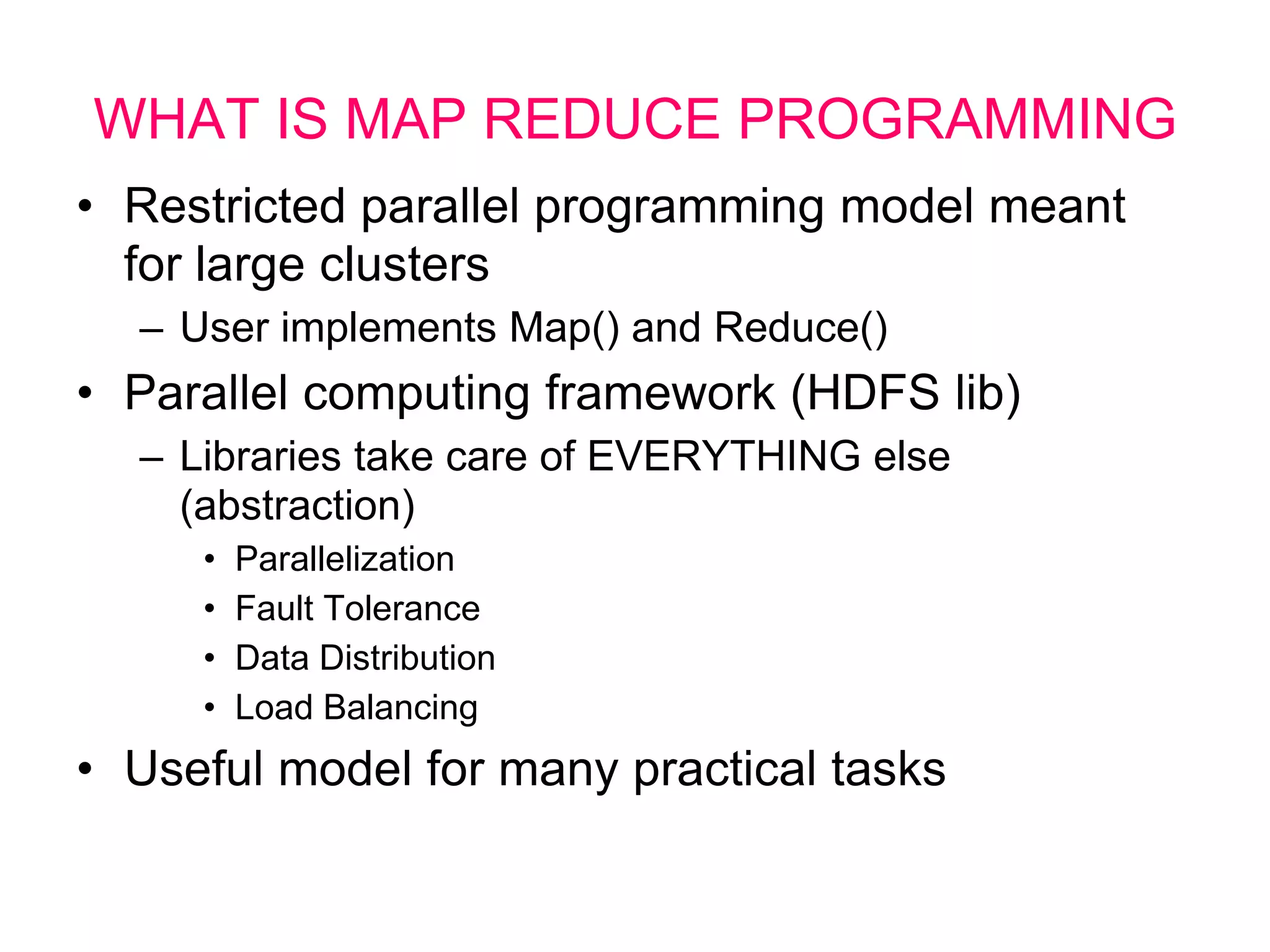 WHAT IS MAP REDUCE PROGRAMMING
• Restricted parallel programming model meant
for large clusters
– User implements Map() and Reduce()
• Parallel computing framework (HDFS lib)
– Libraries take care of EVERYTHING else
(abstraction)
• Parallelization
• Fault Tolerance
• Data Distribution
• Load Balancing
• Useful model for many practical tasks
 