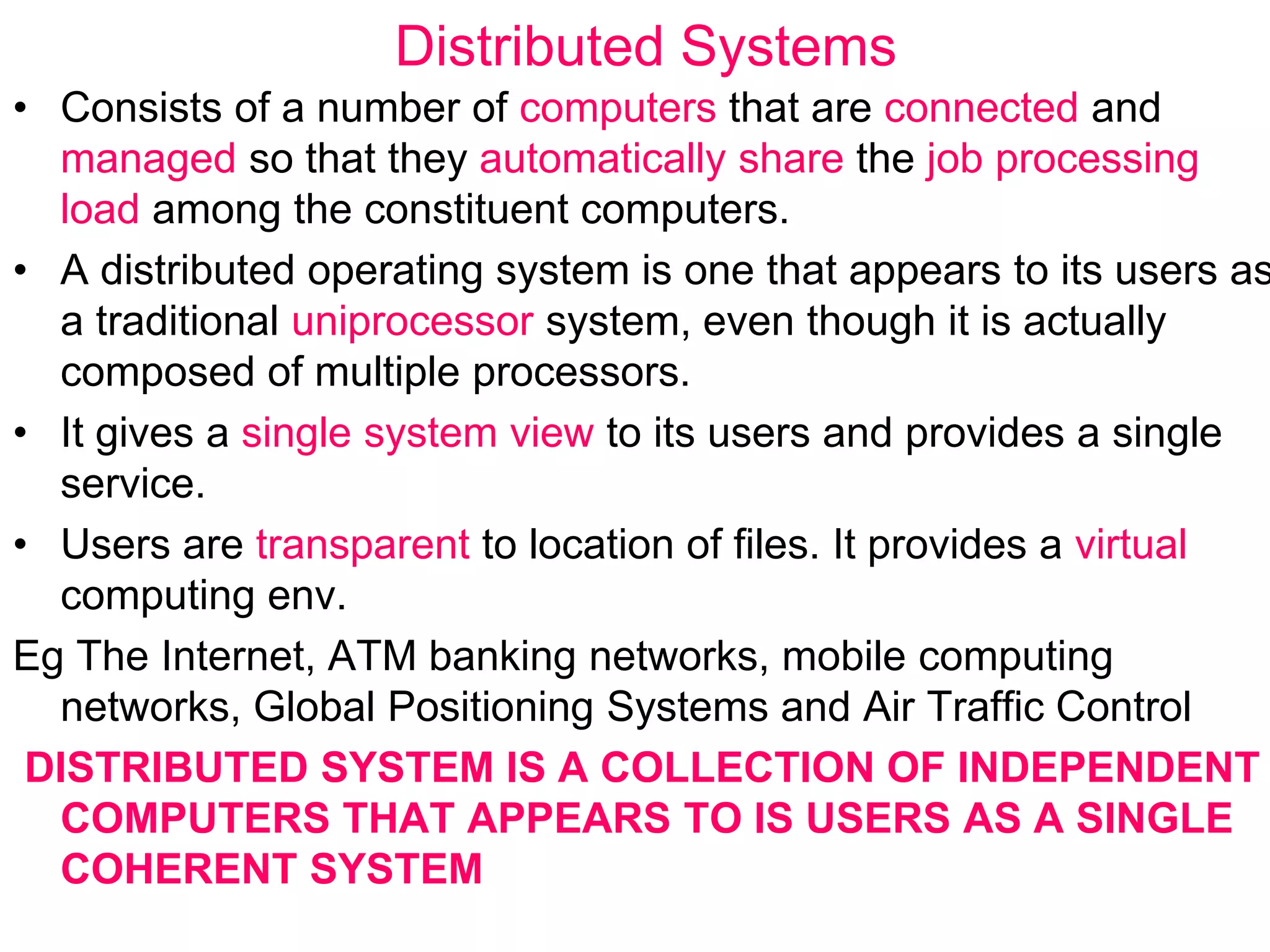 Distributed Systems
• Consists of a number of computers that are connected and
managed so that they automatically share the job processing
load among the constituent computers.
• A distributed operating system is one that appears to its users as
a traditional uniprocessor system, even though it is actually
composed of multiple processors.
• It gives a single system view to its users and provides a single
service.
• Users are transparent to location of files. It provides a virtual
computing env.
Eg The Internet, ATM banking networks, mobile computing
networks, Global Positioning Systems and Air Traffic Control
DISTRIBUTED SYSTEM IS A COLLECTION OF INDEPENDENT
COMPUTERS THAT APPEARS TO IS USERS AS A SINGLE
COHERENT SYSTEM
 