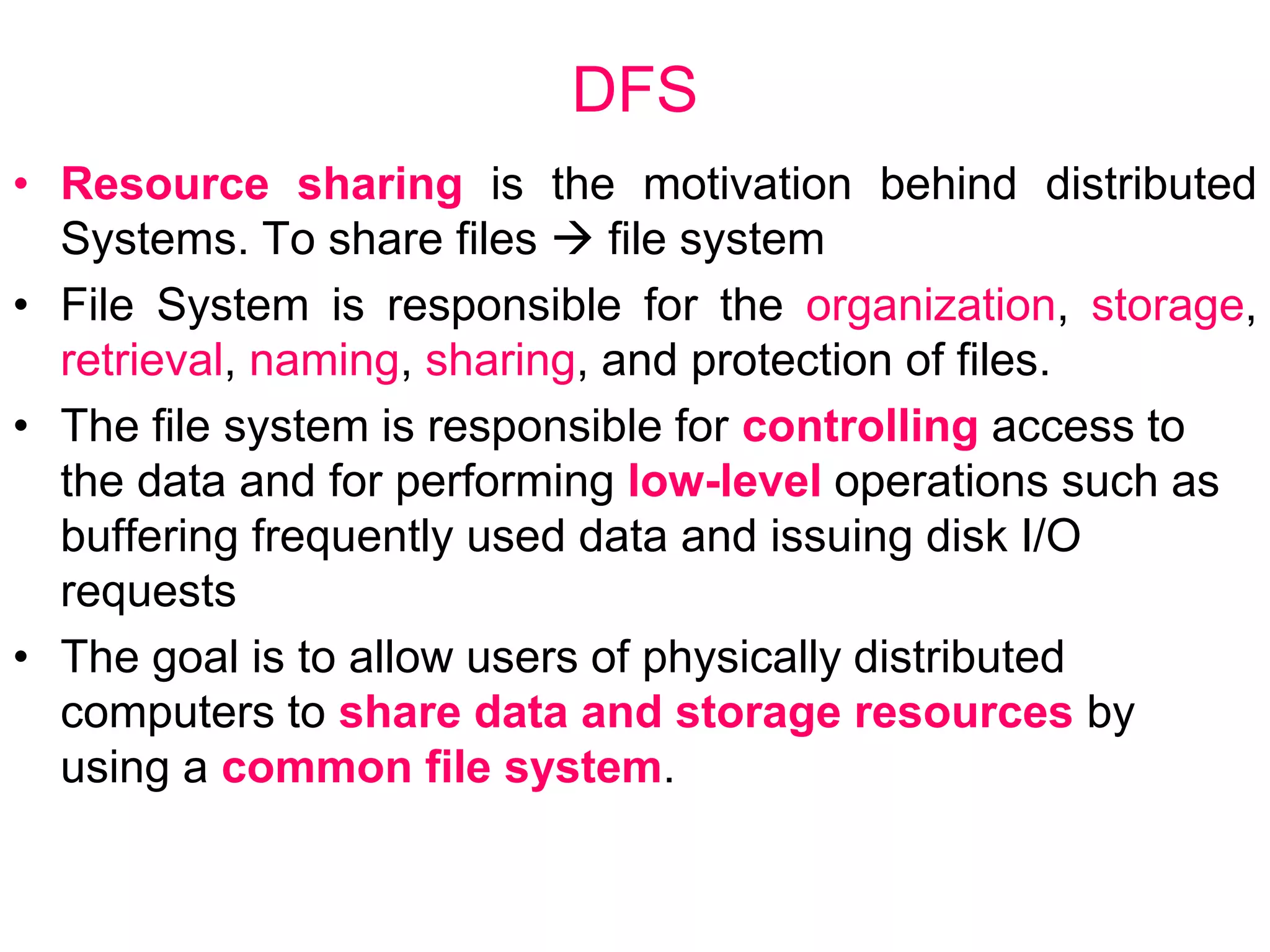 DFS
• Resource sharing is the motivation behind distributed
Systems. To share files  file system
• File System is responsible for the organization, storage,
retrieval, naming, sharing, and protection of files.
• The file system is responsible for controlling access to
the data and for performing low-level operations such as
buffering frequently used data and issuing disk I/O
requests
• The goal is to allow users of physically distributed
computers to share data and storage resources by
using a common file system.
 